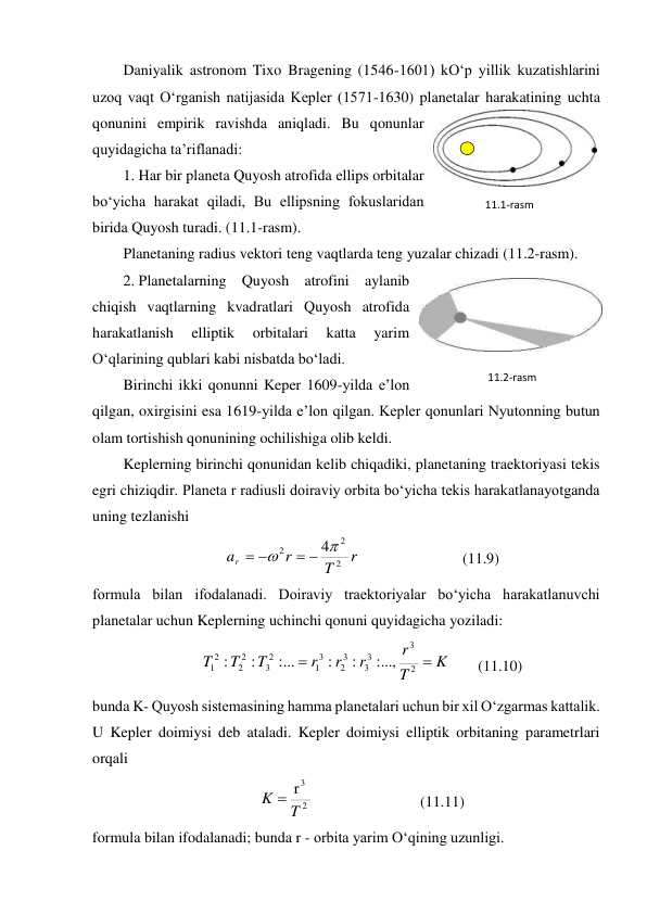 Daniyalik astronom Tixo Bragening (1546-1601) kO‘p yillik kuzatishlarini 
uzoq vaqt O‘rganish natijasida Kepler (1571-1630) planetalar harakatining uchta 
qonunini empirik ravishda aniqladi. Bu qonunlar 
quyidagicha ta’riflanadi: 
1. Har bir planeta Quyosh atrofida ellips orbitalar 
bo‘yicha harakat qiladi, Bu ellipsning fokuslaridan 
birida Quyosh turadi. (11.1-rasm). 
Planetaning radius vektori teng vaqtlarda teng yuzalar chizadi (11.2-rasm). 
2. Planetalarning Quyosh atrofini aylanib 
chiqish vaqtlarning kvadratlari Quyosh atrofida 
harakatlanish 
elliptik 
orbitalari 
katta 
yarim 
O‘qlarining qublari kabi nisbatda bo‘ladi. 
Birinchi ikki qonunni Keper 1609-yilda e’lon 
qilgan, oxirgisini esa 1619-yilda e’lon qilgan. Kepler qonunlari Nyutonning butun 
olam tortishish qonunining ochilishiga olib keldi. 
Keplerning birinchi qonunidan kelib chiqadiki, planetaning traektoriyasi tekis 
egri chiziqdir. Planeta r radiusli doiraviy orbita bo‘yicha tekis harakatlanayotganda 
uning tezlanishi 
r
T
r
ar
2
2
2
4





  
 
 
(11.9) 
formula bilan ifodalanadi. Doiraviy traektoriyalar bo‘yicha harakatlanuvchi 
planetalar uchun Keplerning uchinchi qonuni quyidagicha yoziladi: 
K
T
r
r
r
r
T
T
T


2
3
3
3
3
2
3
1
2
3
2
2
2
1
...,
:
:
:
...
:
:
:
 
(11.10) 
bunda K- Quyosh sistemasining hamma planetalari uchun bir xil O‘zgarmas kattalik. 
U Kepler doimiysi deb ataladi. Kepler doimiysi elliptik orbitaning parametrlari 
orqali 
2
3
r
T
K 
  
 
 
(11.11) 
formula bilan ifodalanadi; bunda r - orbita yarim O‘qining uzunligi. 
11.2-rаsm 
11.1-rаsm 
