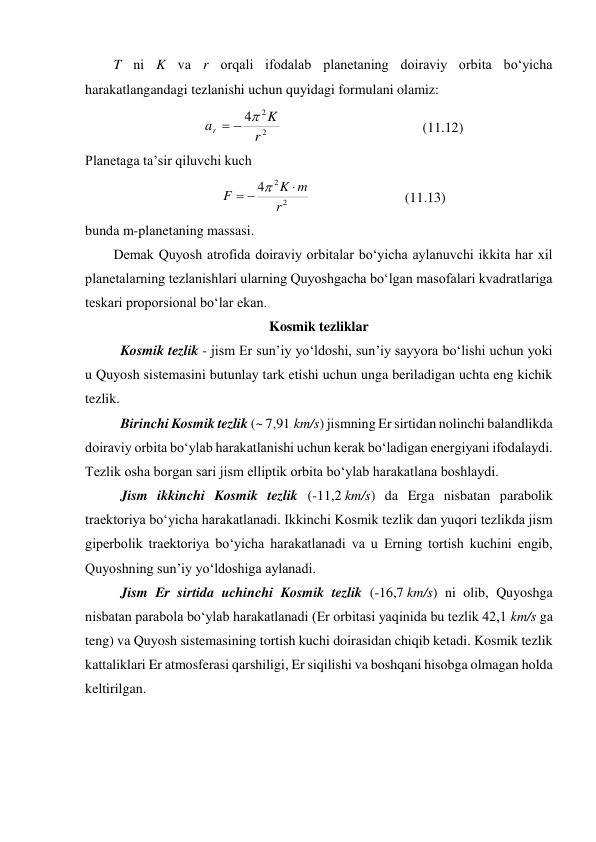 T ni K va r orqali ifodalab planetaning doiraviy orbita bo‘yicha 
harakatlangandagi tezlanishi uchun quyidagi formulani olamiz: 
2
2
4
r
K
ar



  
 
 
 
(11.12) 
Planetaga ta’sir qiluvchi kuch 
2
2
4
r
m
K
F




  
 
 
(11.13) 
bunda m-planetaning massasi. 
Demak Quyosh atrofida doiraviy orbitalar bo‘yicha aylanuvchi ikkita har xil 
planetalarning tezlanishlari ularning Quyoshgacha bo‘lgan masofalari kvadratlariga 
teskari proporsional bo‘lar ekan.  
Kosmik tezliklar 
Kosmik tezlik - jism Er sunʼiy yoʻldoshi, sunʼiy sayyora boʻlishi uchun yoki 
u Quyosh sistemasini butunlay tark etishi uchun unga beriladigan uchta eng kichik 
tezlik.  
Birinchi Kosmik tezlik (~ 7,91 km/s) jismning Er sirtidan nolinchi balandlikda 
doiraviy orbita boʻylab harakatlanishi uchun kerak boʻladigan energiyani ifodalaydi. 
Tezlik osha borgan sari jism elliptik orbita boʻylab harakatlana boshlaydi.  
Jism ikkinchi Kosmik tezlik (-11,2 km/s) da Erga nisbatan parabolik 
traektoriya boʻyicha harakatlanadi. Ikkinchi Kosmik tezlik dan yuqori tezlikda jism 
giperbolik traektoriya boʻyicha harakatlanadi va u Erning tortish kuchini engib, 
Quyoshning sunʼiy yoʻldoshiga aylanadi.  
Jism Er sirtida uchinchi Kosmik tezlik (-16,7 km/s) ni olib, Quyoshga 
nisbatan parabola boʻylab harakatlanadi (Er orbitasi yaqinida bu tezlik 42,1 km/s ga 
teng) va Quyosh sistemasining tortish kuchi doirasidan chiqib ketadi. Kosmik tezlik 
kattaliklari Er atmosferasi qarshiligi, Er siqilishi va boshqani hisobga olmagan holda 
keltirilgan.  
