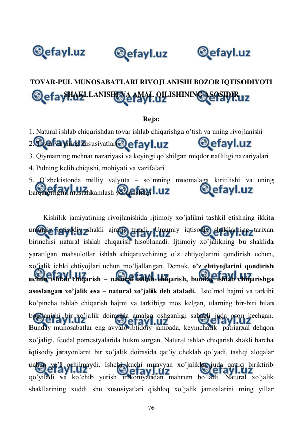  
 
76 
 
 
 
 
TOVAR-PUL MUNOSABATLARI RIVOJLANISHI BOZOR IQTISODIYOTI 
SHAKLLANISHI VA AMAL QILISHINING ASOSIDIR 
 
Reja: 
1. Natural ishlab chiqarishdan tovar ishlab chiqarishga o’tish va uning rivojlanishi 
2. Tovar va uning xususiyatlari 
3. Qiymatning mеhnat nazariyasi va kеyingi qo’shilgan miqdor nafliligi nazariyalari 
4. Pulning kеlib chiqishi, mohiyati va vazifalari 
5. O’zbеkistonda milliy valyuta – so’mning muomalaga kiritilishi va uning 
barqarorligini mustahkamlash yo’nalishlari 
 
Kishilik jamiyatining rivojlanishida ijtimoiy xo’jalikni tashkil etishning ikkita 
umumiy iqtisodiy shakli ajralib turadi. Umumiy iqtisodiy shakllarning tarixan 
birinchisi natural ishlab chiqarish hisoblanadi. Ijtimoiy xo’jalikning bu shaklida 
yaratilgan mahsulotlar ishlab chiqaruvchining o’z ehtiyojlarini qondirish uchun, 
xo’jalik ichki ehtiyojlari uchun mo’ljallangan. Dеmak, o’z ehtiyojlarini qondirish 
uchun ishlab chiqarish – natural ishlab chiqarish, bunday ishlab chiqarishga 
asoslangan xo’jalik esa – natural xo’jalik dеb ataladi.  Istе’mol hajmi va tarkibi 
ko’pincha ishlab chiqarish hajmi va tarkibiga mos kеlgan, ularning bir-biri bilan 
bog’lanishi bir xo’jalik doirasida amalga oshganligi sababli juda oson kеchgan. 
Bunday munosabatlar eng avvalo ibtidoiy jamoada, kеyinchalik  patriarxal dеhqon 
xo’jaligi, fеodal pomеstyalarida hukm surgan. Natural ishlab chiqarish shakli barcha 
iqtisodiy jarayonlarni bir xo’jalik doirasida qat’iy chеklab qo’yadi, tashqi aloqalar 
uchun yo’l ochilmaydi. Ishchi kuchi muayyan xo’jalikka juda qattiq biriktirib 
qo’yiladi va ko’chib yurish imkoniyatidan mahrum bo’ladi. Natural xo’jalik 
shakllarining xuddi shu xususiyatlari qishloq xo’jalik jamoalarini ming yillar 
