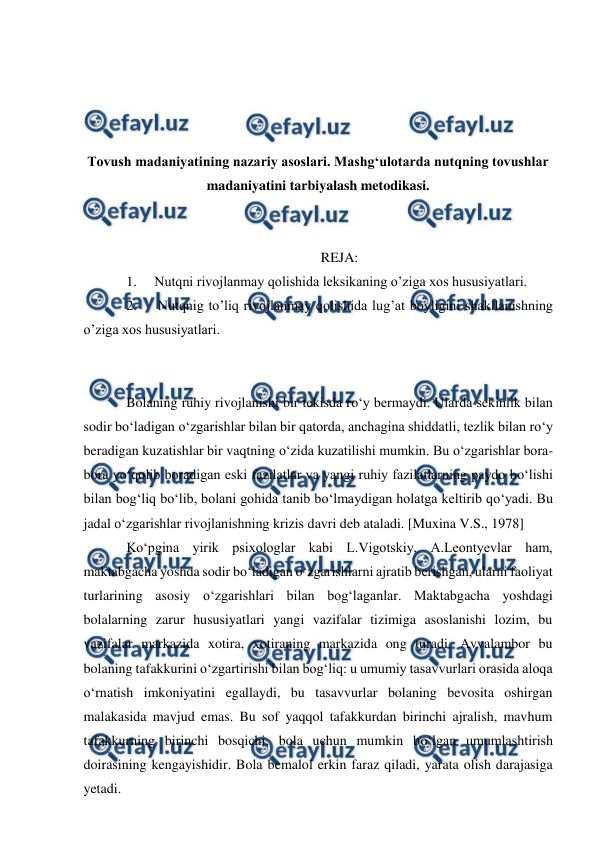  
 
 
 
 
 
Tovush madaniyatining nazariy asoslari. Mashg‘ulotarda nutqning tovushlar 
madaniyatini tarbiyalash metodikasi. 
 
 
REJA: 
1. 
Nutqni rivojlanmay qolishida leksikaning o’ziga xos hususiyatlari. 
2. 
 Nutqnig to’liq rivojlanmay qolishida lug’at boyligini shakllanishning 
o’ziga xos hususiyatlari. 
 
 
Bolaning ruhiy rivojlanishi bir tekisda rо‘y bermaydi. Ularda sekinlik bilan 
sodir bо‘ladigan о‘zgarishlar bilan bir qatorda, anchagina shiddatli, tezlik bilan rо‘y 
beradigan kuzatishlar bir vaqtning о‘zida kuzatilishi mumkin. Bu о‘zgarishlar bora-
bora yо‘qolib boradigan eski fazilatlar va yangi ruhiy fazilatlarning paydo bо‘lishi 
bilan bog‘liq bо‘lib, bolani gohida tanib bо‘lmaydigan holatga keltirib qо‘yadi. Bu 
jadal о‘zgarishlar rivojlanishning krizis davri deb ataladi. [Muxina V.S., 1978] 
Kо‘pgina yirik psixologlar kabi L.Vigotskiy, A.Leontyevlar ham, 
maktabgacha yoshda sodir bо‘ladigan о‘zgarishlarni ajratib berishgan, ularni faoliyat 
turlarining asosiy о‘zgarishlari bilan bog‘laganlar. Maktabgacha yoshdagi 
bolalarning zarur hususiyatlari yangi vazifalar tizimiga asoslanishi lozim, bu 
vazifalar markazida xotira, xotiraning markazida ong turadi. Avvalambor bu 
bolaning tafakkurini о‘zgartirishi bilan bog‘liq: u umumiy tasavvurlari orasida aloqa 
о‘rnatish imkoniyatini egallaydi, bu tasavvurlar bolaning bevosita oshirgan 
malakasida mavjud emas. Bu sof yaqqol tafakkurdan birinchi ajralish, mavhum 
tafakkurning birinchi bosqichi, bola uchun mumkin bо‘lgan umumlashtirish 
doirasining kengayishidir. Bola bemalol erkin faraz qiladi, yarata olish darajasiga 
yetadi. 
