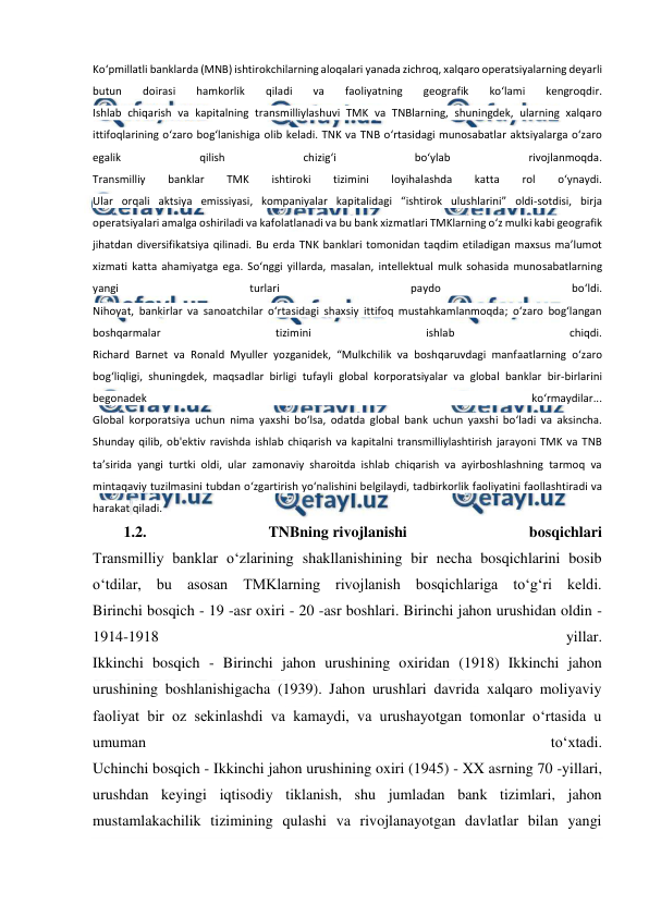  
 
Ko‘pmillatli banklarda (MNB) ishtirokchilarning aloqalari yanada zichroq, xalqaro operatsiyalarning deyarli 
butun 
doirasi 
hamkorlik 
qiladi 
va 
faoliyatning 
geografik 
ko‘lami 
kengroqdir. 
Ishlab chiqarish va kapitalning transmilliylashuvi TMK va TNBlarning, shuningdek, ularning xalqaro 
ittifoqlarining o‘zaro bog‘lanishiga olib keladi. TNK va TNB o‘rtasidagi munosabatlar aktsiyalarga o‘zaro 
egalik 
qilish 
chizig‘i 
bo‘ylab 
rivojlanmoqda. 
Transmilliy 
banklar 
TMK 
ishtiroki 
tizimini 
loyihalashda 
katta 
rol 
o‘ynaydi. 
Ular orqali aktsiya emissiyasi, kompaniyalar kapitalidagi “ishtirok ulushlarini” oldi-sotdisi, birja 
operatsiyalari amalga oshiriladi va kafolatlanadi va bu bank xizmatlari TMKlarning o‘z mulki kabi geografik 
jihatdan diversifikatsiya qilinadi. Bu erda TNK banklari tomonidan taqdim etiladigan maxsus ma’lumot 
xizmati katta ahamiyatga ega. So‘nggi yillarda, masalan, intellektual mulk sohasida munosabatlarning 
yangi 
turlari 
paydo 
bo‘ldi. 
Nihoyat, bankirlar va sanoatchilar o‘rtasidagi shaxsiy ittifoq mustahkamlanmoqda; oʻzaro bogʻlangan 
boshqarmalar 
tizimini 
ishlab 
chiqdi. 
Richard Barnet va Ronald Myuller yozganidek, “Mulkchilik va boshqaruvdagi manfaatlarning oʻzaro 
bogʻliqligi, shuningdek, maqsadlar birligi tufayli global korporatsiyalar va global banklar bir-birlarini 
begonadek 
koʻrmaydilar... 
Global korporatsiya uchun nima yaxshi bo‘lsa, odatda global bank uchun yaxshi bo‘ladi va aksincha. 
Shunday qilib, ob'ektiv ravishda ishlab chiqarish va kapitalni transmilliylashtirish jarayoni TMK va TNB 
ta’sirida yangi turtki oldi, ular zamonaviy sharoitda ishlab chiqarish va ayirboshlashning tarmoq va 
mintaqaviy tuzilmasini tubdan o‘zgartirish yo‘nalishini belgilaydi, tadbirkorlik faoliyatini faollashtiradi va 
harakat qiladi. 
1.2. 
TNBning rivojlanishi 
bosqichlari 
Transmilliy banklar o‘zlarining shakllanishining bir necha bosqichlarini bosib 
o‘tdilar, bu asosan TMKlarning rivojlanish bosqichlariga to‘g‘ri keldi. 
Birinchi bosqich - 19 -asr oxiri - 20 -asr boshlari. Birinchi jahon urushidan oldin - 
1914-1918 
yillar. 
Ikkinchi bosqich - Birinchi jahon urushining oxiridan (1918) Ikkinchi jahon 
urushining boshlanishigacha (1939). Jahon urushlari davrida xalqaro moliyaviy 
faoliyat bir oz sekinlashdi va kamaydi, va urushayotgan tomonlar o‘rtasida u 
umuman 
to‘xtadi. 
Uchinchi bosqich - Ikkinchi jahon urushining oxiri (1945) - XX asrning 70 -yillari, 
urushdan keyingi iqtisodiy tiklanish, shu jumladan bank tizimlari, jahon 
mustamlakachilik tizimining qulashi va rivojlanayotgan davlatlar bilan yangi 
