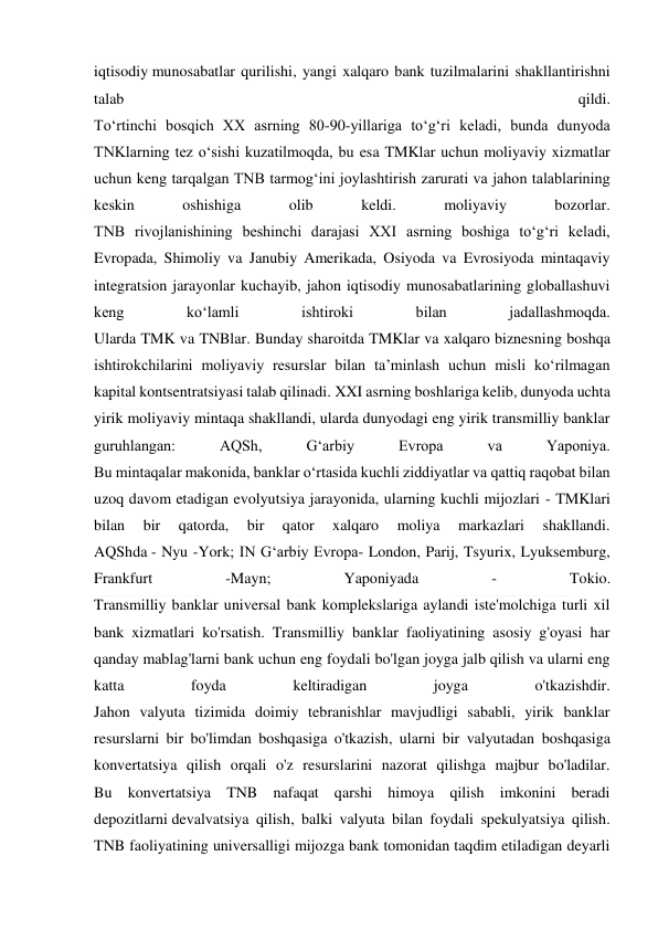  
 
iqtisodiy munosabatlar qurilishi, yangi xalqaro bank tuzilmalarini shakllantirishni 
talab 
qildi. 
To‘rtinchi bosqich XX asrning 80-90-yillariga to‘g‘ri keladi, bunda dunyoda 
TNKlarning tez o‘sishi kuzatilmoqda, bu esa TMKlar uchun moliyaviy xizmatlar 
uchun keng tarqalgan TNB tarmog‘ini joylashtirish zarurati va jahon talablarining 
keskin 
oshishiga 
olib 
keldi. 
moliyaviy 
bozorlar. 
TNB rivojlanishining beshinchi darajasi XXI asrning boshiga to‘g‘ri keladi, 
Evropada, Shimoliy va Janubiy Amerikada, Osiyoda va Evrosiyoda mintaqaviy 
integratsion jarayonlar kuchayib, jahon iqtisodiy munosabatlarining globallashuvi 
keng 
ko‘lamli 
ishtiroki 
bilan 
jadallashmoqda. 
Ularda TMK va TNBlar. Bunday sharoitda TMKlar va xalqaro biznesning boshqa 
ishtirokchilarini moliyaviy resurslar bilan ta’minlash uchun misli ko‘rilmagan 
kapital kontsentratsiyasi talab qilinadi. XXI asrning boshlariga kelib, dunyoda uchta 
yirik moliyaviy mintaqa shakllandi, ularda dunyodagi eng yirik transmilliy banklar 
guruhlangan: 
AQSh, 
G‘arbiy 
Evropa 
va 
Yaponiya. 
Bu mintaqalar makonida, banklar o‘rtasida kuchli ziddiyatlar va qattiq raqobat bilan 
uzoq davom etadigan evolyutsiya jarayonida, ularning kuchli mijozlari - TMKlari 
bilan 
bir 
qatorda, 
bir 
qator 
xalqaro 
moliya 
markazlari 
shakllandi. 
AQShda - Nyu -York; IN G‘arbiy Evropa- London, Parij, Tsyurix, Lyuksemburg, 
Frankfurt 
-Mayn; 
Yaponiyada 
- 
Tokio. 
Transmilliy banklar universal bank komplekslariga aylandi iste'molchiga turli xil 
bank xizmatlari ko'rsatish. Transmilliy banklar faoliyatining asosiy g'oyasi har 
qanday mablag'larni bank uchun eng foydali bo'lgan joyga jalb qilish va ularni eng 
katta 
foyda 
keltiradigan 
joyga 
o'tkazishdir. 
Jahon valyuta tizimida doimiy tebranishlar mavjudligi sababli, yirik banklar 
resurslarni bir bo'limdan boshqasiga o'tkazish, ularni bir valyutadan boshqasiga 
konvertatsiya qilish orqali o'z resurslarini nazorat qilishga majbur bo'ladilar. 
Bu konvertatsiya TNB nafaqat qarshi himoya qilish imkonini beradi 
depozitlarni devalvatsiya qilish, balki valyuta bilan foydali spekulyatsiya qilish. 
TNB faoliyatining universalligi mijozga bank tomonidan taqdim etiladigan deyarli 
