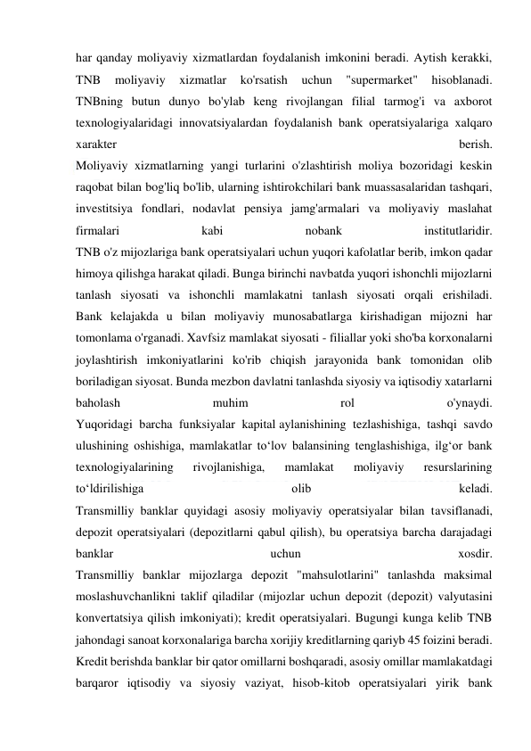  
 
har qanday moliyaviy xizmatlardan foydalanish imkonini beradi. Aytish kerakki, 
TNB 
moliyaviy 
xizmatlar 
ko'rsatish 
uchun 
"supermarket" 
hisoblanadi. 
TNBning butun dunyo bo'ylab keng rivojlangan filial tarmog'i va axborot 
texnologiyalaridagi innovatsiyalardan foydalanish bank operatsiyalariga xalqaro 
xarakter 
berish. 
Moliyaviy xizmatlarning yangi turlarini o'zlashtirish moliya bozoridagi keskin 
raqobat bilan bog'liq bo'lib, ularning ishtirokchilari bank muassasalaridan tashqari, 
investitsiya fondlari, nodavlat pensiya jamg'armalari va moliyaviy maslahat 
firmalari 
kabi 
nobank 
institutlaridir. 
TNB o'z mijozlariga bank operatsiyalari uchun yuqori kafolatlar berib, imkon qadar 
himoya qilishga harakat qiladi. Bunga birinchi navbatda yuqori ishonchli mijozlarni 
tanlash siyosati va ishonchli mamlakatni tanlash siyosati orqali erishiladi. 
Bank kelajakda u bilan moliyaviy munosabatlarga kirishadigan mijozni har 
tomonlama o'rganadi. Xavfsiz mamlakat siyosati - filiallar yoki sho'ba korxonalarni 
joylashtirish imkoniyatlarini ko'rib chiqish jarayonida bank tomonidan olib 
boriladigan siyosat. Bunda mezbon davlatni tanlashda siyosiy va iqtisodiy xatarlarni 
baholash 
muhim 
rol 
o'ynaydi. 
Yuqoridagi barcha funksiyalar kapital aylanishining tezlashishiga, tashqi savdo 
ulushining oshishiga, mamlakatlar to‘lov balansining tenglashishiga, ilg‘or bank 
texnologiyalarining 
rivojlanishiga, 
mamlakat 
moliyaviy 
resurslarining 
to‘ldirilishiga 
olib 
keladi. 
Transmilliy banklar quyidagi asosiy moliyaviy operatsiyalar bilan tavsiflanadi, 
depozit operatsiyalari (depozitlarni qabul qilish), bu operatsiya barcha darajadagi 
banklar 
uchun 
xosdir. 
Transmilliy banklar mijozlarga depozit "mahsulotlarini" tanlashda maksimal 
moslashuvchanlikni taklif qiladilar (mijozlar uchun depozit (depozit) valyutasini 
konvertatsiya qilish imkoniyati); kredit operatsiyalari. Bugungi kunga kelib TNB 
jahondagi sanoat korxonalariga barcha xorijiy kreditlarning qariyb 45 foizini beradi. 
Kredit berishda banklar bir qator omillarni boshqaradi, asosiy omillar mamlakatdagi 
barqaror iqtisodiy va siyosiy vaziyat, hisob-kitob operatsiyalari yirik bank 
