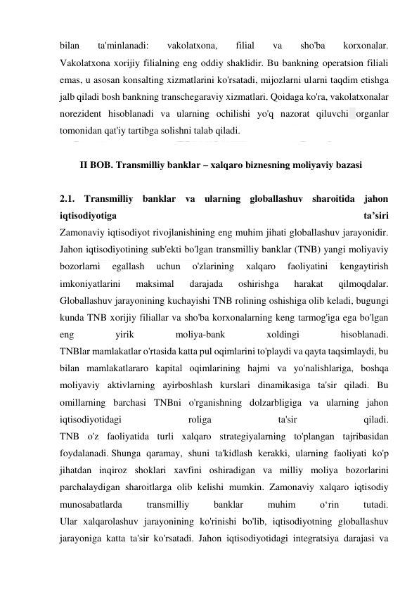  
 
bilan 
ta'minlanadi: 
vakolatxona, 
filial 
va 
sho'ba 
korxonalar. 
Vakolatxona xorijiy filialning eng oddiy shaklidir. Bu bankning operatsion filiali 
emas, u asosan konsalting xizmatlarini ko'rsatadi, mijozlarni ularni taqdim etishga 
jalb qiladi bosh bankning transchegaraviy xizmatlari. Qoidaga ko'ra, vakolatxonalar 
norezident hisoblanadi va ularning ochilishi yo'q nazorat qiluvchi organlar 
tomonidan qat'iy tartibga solishni talab qiladi. 
 
II BOB. Transmilliy banklar – xalqaro biznesning moliyaviy bazasi 
 
2.1. Transmilliy banklar va ularning globallashuv sharoitida jahon 
iqtisodiyotiga 
ta’siri 
Zamonaviy iqtisodiyot rivojlanishining eng muhim jihati globallashuv jarayonidir. 
Jahon iqtisodiyotining sub'ekti bo'lgan transmilliy banklar (TNB) yangi moliyaviy 
bozorlarni 
egallash 
uchun 
o'zlarining 
xalqaro 
faoliyatini 
kengaytirish 
imkoniyatlarini 
maksimal 
darajada 
oshirishga 
harakat 
qilmoqdalar. 
Globallashuv jarayonining kuchayishi TNB rolining oshishiga olib keladi, bugungi 
kunda TNB xorijiy filiallar va sho'ba korxonalarning keng tarmog'iga ega bo'lgan 
eng 
yirik 
moliya-bank 
xoldingi 
hisoblanadi. 
TNBlar mamlakatlar o'rtasida katta pul oqimlarini to'playdi va qayta taqsimlaydi, bu 
bilan mamlakatlararo kapital oqimlarining hajmi va yo'nalishlariga, boshqa 
moliyaviy aktivlarning ayirboshlash kurslari dinamikasiga ta'sir qiladi. Bu 
omillarning barchasi TNBni o'rganishning dolzarbligiga va ularning jahon 
iqtisodiyotidagi 
roliga 
ta'sir 
qiladi. 
TNB o'z faoliyatida turli xalqaro strategiyalarning to'plangan tajribasidan 
foydalanadi. Shunga qaramay, shuni ta'kidlash kerakki, ularning faoliyati ko'p 
jihatdan inqiroz shoklari xavfini oshiradigan va milliy moliya bozorlarini 
parchalaydigan sharoitlarga olib kelishi mumkin. Zamonaviy xalqaro iqtisodiy 
munosabatlarda 
transmilliy 
banklar 
muhim 
o‘rin 
tutadi. 
Ular xalqarolashuv jarayonining ko'rinishi bo'lib, iqtisodiyotning globallashuv 
jarayoniga katta ta'sir ko'rsatadi. Jahon iqtisodiyotidagi integratsiya darajasi va 
