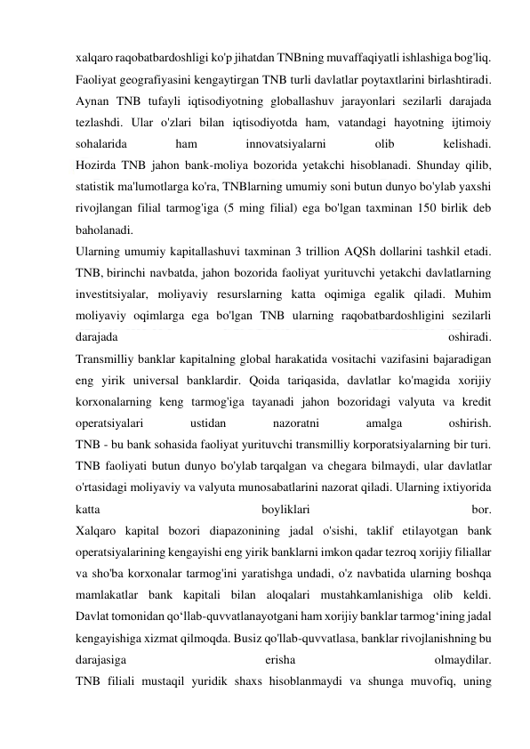  
 
xalqaro raqobatbardoshligi ko'p jihatdan TNBning muvaffaqiyatli ishlashiga bog'liq. 
Faoliyat geografiyasini kengaytirgan TNB turli davlatlar poytaxtlarini birlashtiradi. 
Aynan TNB tufayli iqtisodiyotning globallashuv jarayonlari sezilarli darajada 
tezlashdi. Ular o'zlari bilan iqtisodiyotda ham, vatandagi hayotning ijtimoiy 
sohalarida 
ham 
innovatsiyalarni 
olib 
kelishadi. 
Hozirda TNB jahon bank-moliya bozorida yetakchi hisoblanadi. Shunday qilib, 
statistik ma'lumotlarga ko'ra, TNBlarning umumiy soni butun dunyo bo'ylab yaxshi 
rivojlangan filial tarmog'iga (5 ming filial) ega bo'lgan taxminan 150 birlik deb 
baholanadi. 
Ularning umumiy kapitallashuvi taxminan 3 trillion AQSh dollarini tashkil etadi. 
TNB, birinchi navbatda, jahon bozorida faoliyat yurituvchi yetakchi davlatlarning 
investitsiyalar, moliyaviy resurslarning katta oqimiga egalik qiladi. Muhim 
moliyaviy oqimlarga ega bo'lgan TNB ularning raqobatbardoshligini sezilarli 
darajada 
oshiradi. 
Transmilliy banklar kapitalning global harakatida vositachi vazifasini bajaradigan 
eng yirik universal banklardir. Qoida tariqasida, davlatlar ko'magida xorijiy 
korxonalarning keng tarmog'iga tayanadi jahon bozoridagi valyuta va kredit 
operatsiyalari 
ustidan 
nazoratni 
amalga 
oshirish. 
TNB - bu bank sohasida faoliyat yurituvchi transmilliy korporatsiyalarning bir turi. 
TNB faoliyati butun dunyo bo'ylab tarqalgan va chegara bilmaydi, ular davlatlar 
o'rtasidagi moliyaviy va valyuta munosabatlarini nazorat qiladi. Ularning ixtiyorida 
katta 
boyliklari 
bor. 
Xalqaro kapital bozori diapazonining jadal o'sishi, taklif etilayotgan bank 
operatsiyalarining kengayishi eng yirik banklarni imkon qadar tezroq xorijiy filiallar 
va sho'ba korxonalar tarmog'ini yaratishga undadi, o'z navbatida ularning boshqa 
mamlakatlar bank kapitali bilan aloqalari mustahkamlanishiga olib keldi. 
Davlat tomonidan qo‘llab-quvvatlanayotgani ham xorijiy banklar tarmog‘ining jadal 
kengayishiga xizmat qilmoqda. Busiz qo'llab-quvvatlasa, banklar rivojlanishning bu 
darajasiga 
erisha 
olmaydilar. 
TNB filiali mustaqil yuridik shaxs hisoblanmaydi va shunga muvofiq, uning 
