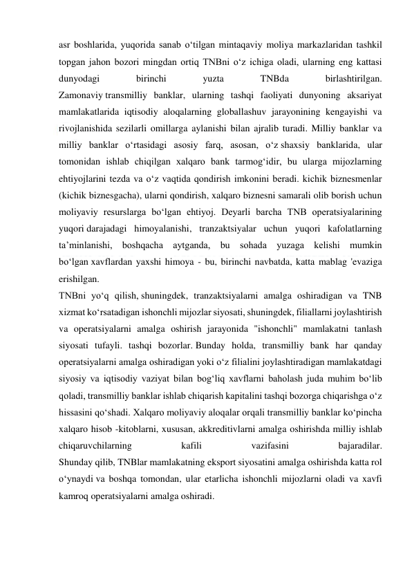  
 
asr boshlarida, yuqorida sanab o‘tilgan mintaqaviy moliya markazlaridan tashkil 
topgan jahon bozori mingdan ortiq TNBni o‘z ichiga oladi, ularning eng kattasi 
dunyodagi 
birinchi 
yuzta 
TNBda 
birlashtirilgan. 
Zamonaviy transmilliy banklar, ularning tashqi faoliyati dunyoning aksariyat 
mamlakatlarida iqtisodiy aloqalarning globallashuv jarayonining kengayishi va 
rivojlanishida sezilarli omillarga aylanishi bilan ajralib turadi. Milliy banklar va 
milliy banklar o‘rtasidagi asosiy farq, asosan, o‘z shaxsiy banklarida, ular 
tomonidan ishlab chiqilgan xalqaro bank tarmog‘idir, bu ularga mijozlarning 
ehtiyojlarini tezda va o‘z vaqtida qondirish imkonini beradi. kichik biznesmenlar 
(kichik biznesgacha), ularni qondirish, xalqaro biznesni samarali olib borish uchun 
moliyaviy resurslarga bo‘lgan ehtiyoj. Deyarli barcha TNB operatsiyalarining 
yuqori darajadagi himoyalanishi, tranzaktsiyalar uchun yuqori kafolatlarning 
ta’minlanishi, boshqacha aytganda, bu sohada yuzaga kelishi mumkin 
bo‘lgan xavflardan yaxshi himoya - bu, birinchi navbatda, katta mablag 'evaziga 
erishilgan. 
TNBni yo‘q qilish, shuningdek, tranzaktsiyalarni amalga oshiradigan va TNB 
xizmat ko‘rsatadigan ishonchli mijozlar siyosati, shuningdek, filiallarni joylashtirish 
va operatsiyalarni amalga oshirish jarayonida "ishonchli" mamlakatni tanlash 
siyosati tufayli. tashqi bozorlar. Bunday holda, transmilliy bank har qanday 
operatsiyalarni amalga oshiradigan yoki o‘z filialini joylashtiradigan mamlakatdagi 
siyosiy va iqtisodiy vaziyat bilan bog‘liq xavflarni baholash juda muhim bo‘lib 
qoladi, transmilliy banklar ishlab chiqarish kapitalini tashqi bozorga chiqarishga o‘z 
hissasini qo‘shadi. Xalqaro moliyaviy aloqalar orqali transmilliy banklar ko‘pincha 
xalqaro hisob -kitoblarni, xususan, akkreditivlarni amalga oshirishda milliy ishlab 
chiqaruvchilarning 
kafili 
vazifasini 
bajaradilar. 
Shunday qilib, TNBlar mamlakatning eksport siyosatini amalga oshirishda katta rol 
o‘ynaydi va boshqa tomondan, ular etarlicha ishonchli mijozlarni oladi va xavfi 
kamroq operatsiyalarni amalga oshiradi. 
 
