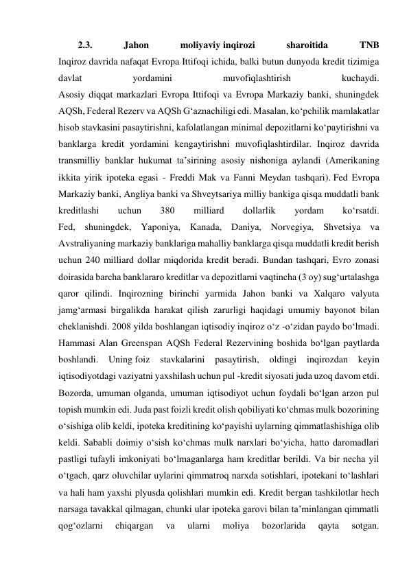  
 
2.3. 
Jahon 
moliyaviy inqirozi 
sharoitida 
TNB 
Inqiroz davrida nafaqat Evropa Ittifoqi ichida, balki butun dunyoda kredit tizimiga 
davlat 
yordamini 
muvofiqlashtirish 
kuchaydi. 
Asosiy diqqat markazlari Evropa Ittifoqi va Evropa Markaziy banki, shuningdek 
AQSh, Federal Rezerv va AQSh G‘aznachiligi edi. Masalan, ko‘pchilik mamlakatlar 
hisob stavkasini pasaytirishni, kafolatlangan minimal depozitlarni ko‘paytirishni va 
banklarga kredit yordamini kengaytirishni muvofiqlashtirdilar. Inqiroz davrida 
transmilliy banklar hukumat ta’sirining asosiy nishoniga aylandi (Amerikaning 
ikkita yirik ipoteka egasi - Freddi Mak va Fanni Meydan tashqari). Fed Evropa 
Markaziy banki, Angliya banki va Shveytsariya milliy bankiga qisqa muddatli bank 
kreditlashi 
uchun 
380 
milliard 
dollarlik 
yordam 
ko‘rsatdi. 
Fed, shuningdek, Yaponiya, Kanada, Daniya, Norvegiya, Shvetsiya va 
Avstraliyaning markaziy banklariga mahalliy banklarga qisqa muddatli kredit berish 
uchun 240 milliard dollar miqdorida kredit beradi. Bundan tashqari, Evro zonasi 
doirasida barcha banklararo kreditlar va depozitlarni vaqtincha (3 oy) sug‘urtalashga 
qaror qilindi. Inqirozning birinchi yarmida Jahon banki va Xalqaro valyuta 
jamg‘armasi birgalikda harakat qilish zarurligi haqidagi umumiy bayonot bilan 
cheklanishdi. 2008 yilda boshlangan iqtisodiy inqiroz o‘z -o‘zidan paydo bo‘lmadi. 
Hammasi Alan Greenspan AQSh Federal Rezervining boshida bo‘lgan paytlarda 
boshlandi. 
Uning foiz 
stavkalarini 
pasaytirish, 
oldingi 
inqirozdan 
keyin 
iqtisodiyotdagi vaziyatni yaxshilash uchun pul -kredit siyosati juda uzoq davom etdi. 
Bozorda, umuman olganda, umuman iqtisodiyot uchun foydali bo‘lgan arzon pul 
topish mumkin edi. Juda past foizli kredit olish qobiliyati ko‘chmas mulk bozorining 
o‘sishiga olib keldi, ipoteka kreditining ko‘payishi uylarning qimmatlashishiga olib 
keldi. Sababli doimiy o‘sish ko‘chmas mulk narxlari bo‘yicha, hatto daromadlari 
pastligi tufayli imkoniyati bo‘lmaganlarga ham kreditlar berildi. Va bir necha yil 
o‘tgach, qarz oluvchilar uylarini qimmatroq narxda sotishlari, ipotekani to‘lashlari 
va hali ham yaxshi plyusda qolishlari mumkin edi. Kredit bergan tashkilotlar hech 
narsaga tavakkal qilmagan, chunki ular ipoteka garovi bilan ta’minlangan qimmatli 
qog‘ozlarni 
chiqargan 
va 
ularni 
moliya 
bozorlarida 
qayta 
sotgan. 
