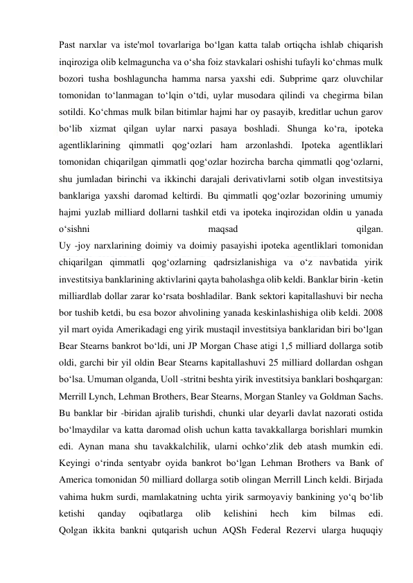  
 
Past narxlar va iste'mol tovarlariga bo‘lgan katta talab ortiqcha ishlab chiqarish 
inqiroziga olib kelmaguncha va o‘sha foiz stavkalari oshishi tufayli ko‘chmas mulk 
bozori tusha boshlaguncha hamma narsa yaxshi edi. Subprime qarz oluvchilar 
tomonidan to‘lanmagan to‘lqin o‘tdi, uylar musodara qilindi va chegirma bilan 
sotildi. Ko‘chmas mulk bilan bitimlar hajmi har oy pasayib, kreditlar uchun garov 
bo‘lib xizmat qilgan uylar narxi pasaya boshladi. Shunga ko‘ra, ipoteka 
agentliklarining qimmatli qog‘ozlari ham arzonlashdi. Ipoteka agentliklari 
tomonidan chiqarilgan qimmatli qog‘ozlar hozircha barcha qimmatli qog‘ozlarni, 
shu jumladan birinchi va ikkinchi darajali derivativlarni sotib olgan investitsiya 
banklariga yaxshi daromad keltirdi. Bu qimmatli qog‘ozlar bozorining umumiy 
hajmi yuzlab milliard dollarni tashkil etdi va ipoteka inqirozidan oldin u yanada 
o‘sishni 
maqsad 
qilgan. 
Uy -joy narxlarining doimiy va doimiy pasayishi ipoteka agentliklari tomonidan 
chiqarilgan qimmatli qog‘ozlarning qadrsizlanishiga va o‘z navbatida yirik 
investitsiya banklarining aktivlarini qayta baholashga olib keldi. Banklar birin -ketin 
milliardlab dollar zarar ko‘rsata boshladilar. Bank sektori kapitallashuvi bir necha 
bor tushib ketdi, bu esa bozor ahvolining yanada keskinlashishiga olib keldi. 2008 
yil mart oyida Amerikadagi eng yirik mustaqil investitsiya banklaridan biri bo‘lgan 
Bear Stearns bankrot bo‘ldi, uni JP Morgan Chase atigi 1,5 milliard dollarga sotib 
oldi, garchi bir yil oldin Bear Stearns kapitallashuvi 25 milliard dollardan oshgan 
bo‘lsa. Umuman olganda, Uoll -stritni beshta yirik investitsiya banklari boshqargan: 
Merrill Lynch, Lehman Brothers, Bear Stearns, Morgan Stanley va Goldman Sachs. 
Bu banklar bir -biridan ajralib turishdi, chunki ular deyarli davlat nazorati ostida 
bo‘lmaydilar va katta daromad olish uchun katta tavakkallarga borishlari mumkin 
edi. Aynan mana shu tavakkalchilik, ularni ochko‘zlik deb atash mumkin edi. 
Keyingi o‘rinda sentyabr oyida bankrot bo‘lgan Lehman Brothers va Bank of 
America tomonidan 50 milliard dollarga sotib olingan Merrill Linch keldi. Birjada 
vahima hukm surdi, mamlakatning uchta yirik sarmoyaviy bankining yo‘q bo‘lib 
ketishi 
qanday 
oqibatlarga 
olib 
kelishini 
hech 
kim 
bilmas 
edi. 
Qolgan ikkita bankni qutqarish uchun AQSh Federal Rezervi ularga huquqiy 
