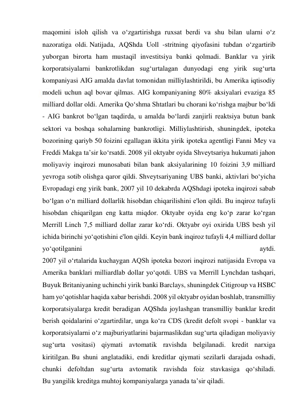  
 
maqomini isloh qilish va o‘zgartirishga ruxsat berdi va shu bilan ularni o‘z 
nazoratiga oldi. Natijada, AQShda Uoll -stritning qiyofasini tubdan o‘zgartirib 
yuborgan birorta ham mustaqil investitsiya banki qolmadi. Banklar va yirik 
korporatsiyalarni bankrotlikdan sug‘urtalagan dunyodagi eng yirik sug‘urta 
kompaniyasi AIG amalda davlat tomonidan milliylashtirildi, bu Amerika iqtisodiy 
modeli uchun aql bovar qilmas. AIG kompaniyaning 80% aksiyalari evaziga 85 
milliard dollar oldi. Amerika Qo‘shma Shtatlari bu chorani ko‘rishga majbur bo‘ldi 
- AIG bankrot bo‘lgan taqdirda, u amalda bo‘lardi zanjirli reaktsiya butun bank 
sektori va boshqa sohalarning bankrotligi. Milliylashtirish, shuningdek, ipoteka 
bozorining qariyb 50 foizini egallagan ikkita yirik ipoteka agentligi Fanni Mey va 
Freddi Makga ta’sir ko‘rsatdi. 2008 yil oktyabr oyida Shveytsariya hukumati jahon 
moliyaviy inqirozi munosabati bilan bank aksiyalarining 10 foizini 3,9 milliard 
yevroga sotib olishga qaror qildi. Shveytsariyaning UBS banki, aktivlari bo‘yicha 
Evropadagi eng yirik bank, 2007 yil 10 dekabrda AQShdagi ipoteka inqirozi sabab 
bo‘lgan o‘n milliard dollarlik hisobdan chiqarilishini e'lon qildi. Bu inqiroz tufayli 
hisobdan chiqarilgan eng katta miqdor. Oktyabr oyida eng ko‘p zarar ko‘rgan 
Merrill Linch 7,5 milliard dollar zarar ko‘rdi. Oktyabr oyi oxirida UBS besh yil 
ichida birinchi yo‘qotishini e'lon qildi. Keyin bank inqiroz tufayli 4,4 milliard dollar 
yo‘qotilganini 
aytdi. 
2007 yil o‘rtalarida kuchaygan AQSh ipoteka bozori inqirozi natijasida Evropa va 
Amerika banklari milliardlab dollar yo‘qotdi. UBS va Merrill Lynchdan tashqari, 
Buyuk Britaniyaning uchinchi yirik banki Barclays, shuningdek Citigroup va HSBC 
ham yo‘qotishlar haqida xabar berishdi. 2008 yil oktyabr oyidan boshlab, transmilliy 
korporatsiyalarga kredit beradigan AQShda joylashgan transmilliy banklar kredit 
berish qoidalarini o‘zgartirdilar, unga ko‘ra CDS (kredit defolt svopi - banklar va 
korporatsiyalarni o‘z majburiyatlarini bajarmaslikdan sug‘urta qiladigan moliyaviy 
sug‘urta vositasi) qiymati avtomatik ravishda belgilanadi. kredit narxiga 
kiritilgan. Bu shuni anglatadiki, endi kreditlar qiymati sezilarli darajada oshadi, 
chunki defoltdan sug‘urta avtomatik ravishda foiz stavkasiga qo‘shiladi. 
Bu yangilik kreditga muhtoj kompaniyalarga yanada ta’sir qiladi. 
