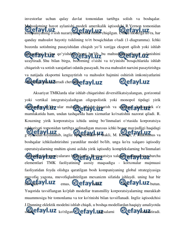  
 
investorlar uchun qulay davlat tomonidan tartibga solish va boshqalar. 
Mahsulotning hayot aylanishi modeli amerikalik iqtisodchi R.Vernon tomonidan 
kompaniyaning o'sish nazariyasi asosida ishlab chiqilgan. Ushbu modelga ko'ra, har 
qanday mahsulot hayotiy tsiklining to'rt bosqichidan o'tadi (1-diagramma). Ichki 
bozorda sotishning pasayishidan chiqish yo‘li xorijga eksport qilish yoki ishlab 
chiqarishni yo‘lga qo‘yishdan iborat bo‘lib, bu mahsulotning hayot aylanishini 
uzaytiradi. Shu bilan birga, bozorning o'sishi va to'yinishi bosqichlarida ishlab 
chiqarish va sotish xarajatlari odatda pasayadi, bu esa mahsulot narxini pasaytirishga 
va natijada eksportni kengaytirish va mahsulot hajmini oshirish imkoniyatlarini 
oshirishga imkon beradi chet elda. 
Aksariyat TMKlarda ular ishlab chiqarishni diversifikatsiyalangan, gorizontal 
yoki vertikal integratsiyalashgan oligopolistik yoki monopol tipdagi yirik 
korxonalar bo'lib, ular mahsulot ishlab chiqarish va sotishni, shuningdek o'z 
mamlakatida ham, undan tashqarida ham xizmatlar ko'rsatishni nazorat qiladi. R. 
Kouzning yirik korporatsiya ichida uning bo‘linmalari o‘rtasida korporatsiya 
rahbariyati tomonidan tartibga solinadigan maxsus ichki bozor mavjudligi haqidagi 
g‘oyasidan foydalanib, ingliz iqtisodchilari P. Bakli, M. Kasson, J. Makmanus va 
boshqalar ichkilashtirishni yaratdilar model bo'lib, unga ko'ra xalqaro iqtisodiy 
operatsiyalarning muhim qismi aslida yirik iqtisodiy komplekslarning bo'linmalari 
o'rtasidagi kompaniyalararo bitimlardir. Korporatsiya xalqaro tuzilmasining barcha 
elementlari TMK faoliyatining asosiy maqsadiga - korxonalar majmuasi 
faoliyatidan foyda olishga qaratilgan bosh kompaniyaning global strategiyasiga 
muvofiq yagona, muvofiqlashtirilgan mexanizm sifatida ishlaydi. uning har bir 
havolasi 
emas, 
balki 
bir 
butun. 
Yuqorida tavsiflangan ko'plab modellar transmilliy korporatsiyalarning murakkab 
muammosiga bir tomonlama va tor ko'rinishi bilan tavsiflanadi. Ingliz iqtisodchisi 
J.Dunning eklektik modelni ishlab chiqdi, u boshqa modellardan haqiqiy amaliyotda 
sinab 
ko'rilgan 
narsalarni 
o'zlashtiradi. 
