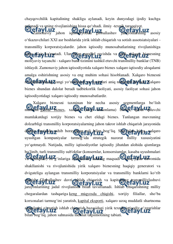  
 
chayqovchilik kapitalining shakliga aylanadi, keyin dunyodagi ijodiy kuchga 
aylanadi va uning rivojlanishiga hissa qo‘shadi. ilmiy -texnik taraqqiyot. 
Zamonaviy 
jahon 
iqtisodiyotida 
globallashuv 
jarayonlarining 
asosiy 
o‘tkazuvchilari XXI asr boshlarida yirik ishlab chiqarish va sotish assotsiatsiyalari - 
transmilliy korporatsiyalardir. jahon iqtisodiy munosabatlarining rivojlanishiga 
katta ta’sir ko‘rsatadi. Ular bilan parallel ravishda va yirik xalqaro biznesning 
moliyaviy tayanchi - xalqaro bank tizimini tashkil etuvchi transmilliy banklar (TNB) 
ishlaydi. Zamonaviy jahon iqtisodiyotida xalqaro biznes xalqaro iqtisodiy aloqalarni 
amalga oshirishning asosiy va eng muhim sohasi hisoblanadi. Xalqaro biznesni 
rivojlantirishning yangi yo‘nalishlari va vositalari aniq namoyon bo‘ladi. Xalqaro 
biznes shundan dalolat beradi tadbirkorlik faoliyati, asosiy faoliyat sohasi jahon 
iqtisodiyotidagi xalqaro iqtisodiy munosabatlardir. 
Xalqaro biznesni taxminan bir necha asosiy segmentlarga bo‘lish 
mumkin: global biznes, xalqaro (ko‘p tomonlama) biznes, qabul qiluvchi 
mamlakatdagi xorijiy biznes va chet eldagi biznes. Tanlangan mavzuning 
dolzarbligi transmilliy korporatsiyalarning jahon takror ishlab chiqarish jarayonida 
doimiy ravishda oshib borayotgan roli bilan bog‘liq. Shu bilan birga, xalqaro 
uyushgan kompaniyalar tarmog‘ida strategik nazorat milliy xususiyatini 
yo‘qotmaydi. Natijada, milliy iqtisodiyotlar iqtisodiy jihatdan alohida qismlarga 
bo‘linib, turli transmilliy sub'ektlar (konsernlar, konsorsiumlar, kasaba uyushmalari 
va boshqalar) bo‘g‘inlariga aylanadilar. Ishning maqsadi - uzoq yillar davomida 
shakllanishi va rivojlanishida yirik xalqaro biznesning haqiqiy generatori va 
dvigateliga aylangan transmilliy korporatsiyalar va transmilliy banklarni ko‘rib 
chiqish. Globallashuv davri ishlab chiqarish va kapitalning transmilliylashuvi 
jarayonlarining jadal rivojlanishi bilan tavsiflanadi. Ishlab chiqarishning milliy 
chegaralardan tashqariga keng miqyosda chiqishi, xorijiy filiallar, sho‘ba 
korxonalari tarmog‘ini yaratish, kapital eksporti, xalqaro uzoq muddatli shartnoma 
aloqalarini o‘rnatish ishlab chiqarish bazasidagi yirik texnik-iqtisodiy o‘zgarishlar 
bilan bog‘liq. jahon sahnasida mehnat taqsimotining tabiati. 
 
