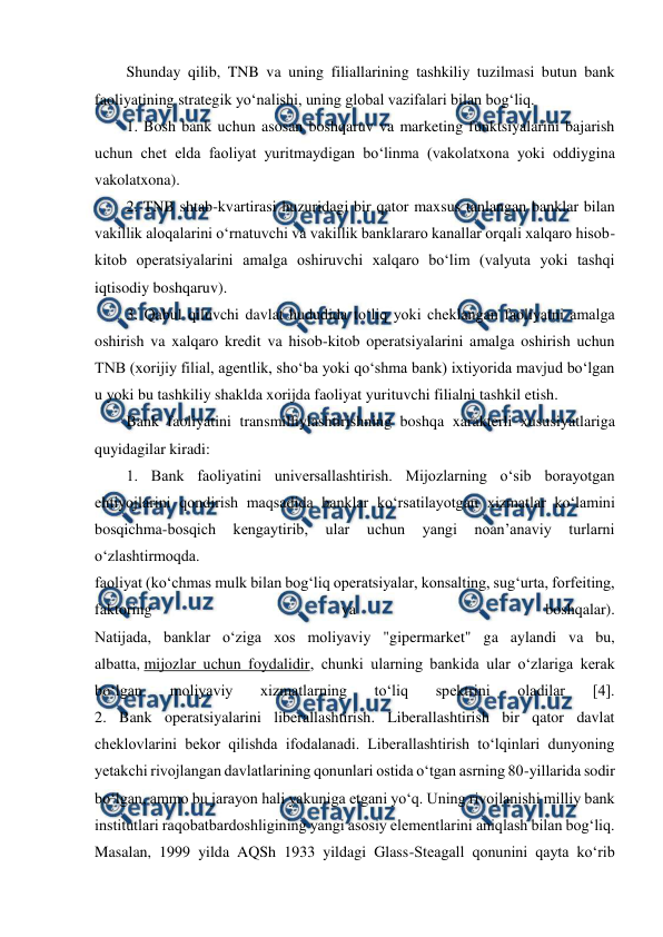  
 
Shunday qilib, TNB va uning filiallarining tashkiliy tuzilmasi butun bank 
faoliyatining strategik yo‘nalishi, uning global vazifalari bilan bog‘liq. 
1. Bosh bank uchun asosan boshqaruv va marketing funktsiyalarini bajarish 
uchun chet elda faoliyat yuritmaydigan bo‘linma (vakolatxona yoki oddiygina 
vakolatxona). 
2. TNB shtab-kvartirasi huzuridagi bir qator maxsus tanlangan banklar bilan 
vakillik aloqalarini o‘rnatuvchi va vakillik banklararo kanallar orqali xalqaro hisob-
kitob operatsiyalarini amalga oshiruvchi xalqaro bo‘lim (valyuta yoki tashqi 
iqtisodiy boshqaruv). 
3. Qabul qiluvchi davlat hududida to‘liq yoki cheklangan faoliyatni amalga 
oshirish va xalqaro kredit va hisob-kitob operatsiyalarini amalga oshirish uchun 
TNB (xorijiy filial, agentlik, sho‘ba yoki qo‘shma bank) ixtiyorida mavjud bo‘lgan 
u yoki bu tashkiliy shaklda xorijda faoliyat yurituvchi filialni tashkil etish. 
Bank faoliyatini transmilliylashtirishning boshqa xarakterli xususiyatlariga 
quyidagilar kiradi: 
1. Bank faoliyatini universallashtirish. Mijozlarning o‘sib borayotgan 
ehtiyojlarini qondirish maqsadida banklar ko‘rsatilayotgan xizmatlar ko‘lamini 
bosqichma-bosqich 
kengaytirib, 
ular 
uchun 
yangi 
noan’anaviy 
turlarni 
o‘zlashtirmoqda. 
faoliyat (ko‘chmas mulk bilan bog‘liq operatsiyalar, konsalting, sug‘urta, forfeiting, 
faktoring 
va 
boshqalar). 
Natijada, banklar o‘ziga xos moliyaviy "gipermarket" ga aylandi va bu, 
albatta, mijozlar uchun foydalidir, chunki ularning bankida ular o‘zlariga kerak 
bo‘lgan 
moliyaviy 
xizmatlarning 
to‘liq 
spektrini 
oladilar 
[4]. 
2. Bank operatsiyalarini liberallashtirish. Liberallashtirish bir qator davlat 
cheklovlarini bekor qilishda ifodalanadi. Liberallashtirish to‘lqinlari dunyoning 
yetakchi rivojlangan davlatlarining qonunlari ostida o‘tgan asrning 80-yillarida sodir 
bo‘lgan, ammo bu jarayon hali yakuniga etgani yo‘q. Uning rivojlanishi milliy bank 
institutlari raqobatbardoshligining yangi asosiy elementlarini aniqlash bilan bog‘liq. 
Masalan, 1999 yilda AQSh 1933 yildagi Glass-Steagall qonunini qayta ko‘rib 
