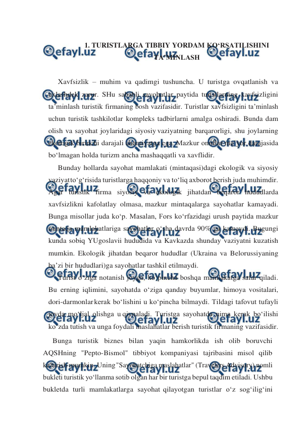  
 
 
1. TURISTLARGA TIBBIY YORDAM KO‘RSATILISHINI 
TA’MINLASH 
 
Xavfsizlik – muhim va qadimgi tushuncha. U turistga ovqatlanish va 
uxlashdek zarur. SHu sababli sayohatlar paytida turistlarning xavfsizligini 
ta’minlash turistik firmaning bosh vazifasidir. Turistlar xavfsizligini ta’minlash 
uchun turistik tashkilotlar kompleks tadbirlarni amalga oshiradi. Bunda dam 
olish va sayohat joylaridagi siyosiy vaziyatning barqarorligi, shu joylarning 
ekologik birinchi darajali ahamiyatga ega. Mazkur omillar me’yor darajasida 
bo‘lmagan holda turizm ancha mashaqqatli va xavflidir. 
Bunday hollarda sayohat mamlakati (mintaqasi)dagi ekologik va siyosiy 
vaziyat 
to‘g‘risida turistlarga haqqoniy va to‘liq axborot berish juda muhimdir. 
Agar turistik firma siyosiy va ekologik jihatdan beqaror hududlarda 
xavfsizlikni kafolatlay olmasa, mazkur mintaqalarga sayohatlar kamayadi. 
Bunga misollar juda ko‘p. Masalan, Fors ko‘rfazidagi urush paytida mazkur 
mintaqa mamlakatlariga sayohatlar o‘sha davrda 90% ga kamaydi. Bugungi 
kunda sobiq YUgoslavii hududida va Kavkazda shunday vaziyatni kuzatish 
mumkin. Ekologik jihatdan beqaror hududlar (Ukraina va Belorussiyaning 
ba’zi bir hududlari)ga sayohatlar tashkil etilmaydi. 
Turist o‘ziga notanish joyga, ko‘pincha boshqa mamlakatga safar qiladi. 
Bu erning iqlimini, sayohatda o‘ziga qanday buyumlar, himoya vositalari, 
dori-darmonlar kerak bo‘lishini u ko‘pincha bilmaydi. Tildagi tafovut tufayli 
joyda mo‘ljal olishga u qiynaladi. Turistga sayohatda nima kerak bo‘ilishi 
ko‘zda tutish va unga foydali maslahatlar berish turistik firmaning vazifasidir. 
Bunga turistik biznes bilan yaqin hamkorlikda ish olib boruvchi 
AQSHning "Pepto-Bismol" tibbiyot kompaniyasi tajribasini misol qilib 
keltirish mumkin. Uning 
"Sayohatchiga maslahatlar" (Travelers Advisory) nomli 
bukleti turistik yo‘llanma sotib olgan har bir turistga bepul taqdim etiladi. Ushbu 
bukletda turli mamlakatlarga sayohat qilayotgan turistlar o‘z sog‘ilig‘ini 
