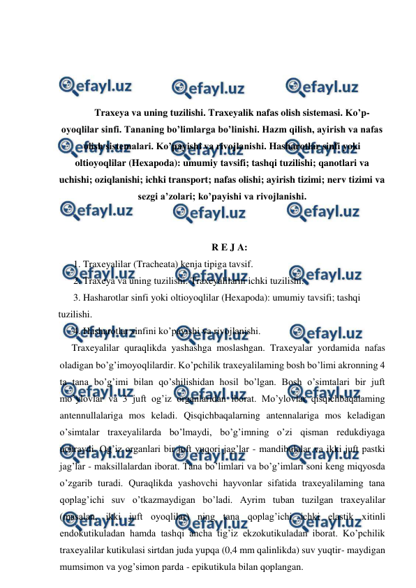  
 
 
 
 
 
Traxeya va uning tuzilishi. Traxeyalik nafas olish sistemasi. Ko’p-
oyoqlilar sinfi. Tananing bo’limlarga bo’linishi. Hazm qilish, ayirish va nafas 
olish sistemalari. Ko’payishi va rivojlanishi. Hasharotlar sinfi yoki 
oltioyoqlilar (Hexapoda): umumiy tavsifi; tashqi tuzilishi; qanotlari va 
uchishi; oziqlanishi; ichki transport; nafas olishi; ayirish tizimi; nerv tizimi va 
sezgi a’zolari; ko’payishi va rivojlanishi. 
 
 
R E J A: 
1. Traxeyalilar (Tracheata) kenja tipiga tavsif. 
2. Traxeya va uning tuzilishi. Traxeyalilarni ichki tuzilishi. 
3. Hasharotlar sinfi yoki oltioyoqlilar (Hexapoda): umumiy tavsifi; tashqi 
tuzilishi. 
4. Hasharotlar sinfini ko’payishi va rivojlanishi. 
Traxeyalilar quraqlikda yashashga moslashgan. Traxeyalar yordamida nafas 
oladigan bo’g’imoyoqlilardir. Ko’pchilik traxeyalilaming bosh bo’limi akronning 4 
ta tana bo’g’imi bilan qo’shilishidan hosil bo’lgan. Bosh o’simtalari bir juft 
mo’ylovlar va 3 juft og’iz organlaridan iborat. Mo’ylovlar qisqichbaqalaming 
antennullalariga mos keladi. Qisqichbaqalarning antennalariga mos keladigan 
o’simtalar traxeyalilarda bo’lmaydi, bo’g’imning o’zi qisman redukdiyaga 
uchraydi. Og’iz organlari bir juft yuqori jag’lar - mandibulalar va ikki juft pastki 
jag’lar - maksillalardan iborat. Tana bo’limlari va bo’g’imlari soni keng miqyosda 
o’zgarib turadi. Quraqlikda yashovchi hayvonlar sifatida traxeyalilaming tana 
qoplag’ichi suv o’tkazmaydigan bo’ladi. Ayrim tuban tuzilgan traxeyalilar 
(masalan, ikki juft oyoqlilar) ning tana qoplag’ichi ichki elastik xitinli 
endokutikuladan hamda tashqi ancha tig’iz ekzokutikuladan iborat. Ko’pchilik 
traxeyalilar kutikulasi sirtdan juda yupqa (0,4 mm qalinlikda) suv yuqtir- maydigan 
mumsimon va yog’simon parda - epikutikula bilan qoplangan. 
