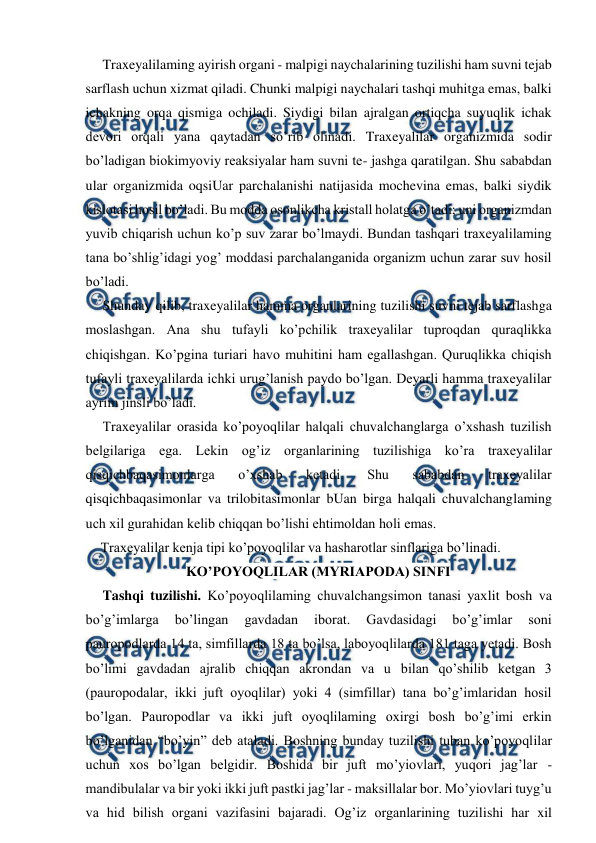  
 
Traxeyalilaming ayirish organi - malpigi naychalarining tuzilishi ham suvni tejab 
sarflash uchun xizmat qiladi. Chunki malpigi naychalari tashqi muhitga emas, balki 
ichakning orqa qismiga ochiladi. Siydigi bilan ajralgan ortiqcha suyuqlik ichak 
devori orqali yana qaytadan so’rib olinadi. Traxeyalilar organizmida sodir 
bo’ladigan biokimyoviy reaksiyalar ham suvni te- jashga qaratilgan. Shu sababdan 
ular organizmida oqsiUar parchalanishi natijasida mochevina emas, balki siydik 
kislotasi hosil bo’ladi. Bu modda osonlikcha kristall holatga o’tadi; uni organizmdan 
yuvib chiqarish uchun ko’p suv zarar bo’lmaydi. Bundan tashqari traxeyalilaming 
tana bo’shlig’idagi yog’ moddasi parchalanganida organizm uchun zarar suv hosil 
bo’ladi. 
Shunday qilib, traxeyalilar hamma organlarining tuzilishi suvni tejab sarflashga 
moslashgan. Ana shu tufayli ko’pchilik traxeyalilar tuproqdan quraqlikka 
chiqishgan. Ko’pgina turiari havo muhitini ham egallashgan. Quruqlikka chiqish 
tufayli traxeyalilarda ichki urug’lanish paydo bo’lgan. Deyarli hamma traxeyalilar 
ayrim jinsli bo’ladi. 
Traxeyalilar orasida ko’poyoqlilar halqali chuvalchanglarga o’xshash tuzilish 
belgilariga ega. Lekin og’iz organlarining tuzilishiga ko’ra traxeyalilar 
qisqichbaqasimonlarga 
o’xshab 
ketadi. 
Shu 
sababdan 
traxeyalilar 
qisqichbaqasimonlar va trilobitasimonlar bUan birga halqali chuvalchanglaming 
uch xil gurahidan kelib chiqqan bo’lishi ehtimoldan holi emas. 
Traxeyalilar kenja tipi ko’poyoqlilar va hasharotlar sinflariga bo’linadi. 
KO’POYOQLILAR (MYRIAPODA) SINFI 
Tashqi tuzilishi. Ko’poyoqlilaming chuvalchangsimon tanasi yaxlit bosh va 
bo’g’imlarga 
bo’lingan 
gavdadan 
iborat. 
Gavdasidagi 
bo’g’imlar 
soni 
pauropodlarda 14 ta, simfillarda 18 ta bo’lsa, laboyoqlilarda 181 taga yetadi. Bosh 
bo’limi gavdadan ajralib chiqqan akrondan va u bilan qo’shilib ketgan 3 
(pauropodalar, ikki juft oyoqlilar) yoki 4 (simfillar) tana bo’g’imlaridan hosil 
bo’lgan. Pauropodlar va ikki juft oyoqlilaming oxirgi bosh bo’g’imi erkin 
bo’lganidan “bo’yin” deb ataladi. Boshning bunday tuzilishi tuban ko’poyoqlilar 
uchun xos bo’lgan belgidir. Boshida bir juft mo’yiovlari, yuqori jag’lar - 
mandibulalar va bir yoki ikki juft pastki jag’lar - maksillalar bor. Mo’yiovlari tuyg’u 
va hid bilish organi vazifasini bajaradi. Og’iz organlarining tuzilishi har xil 
