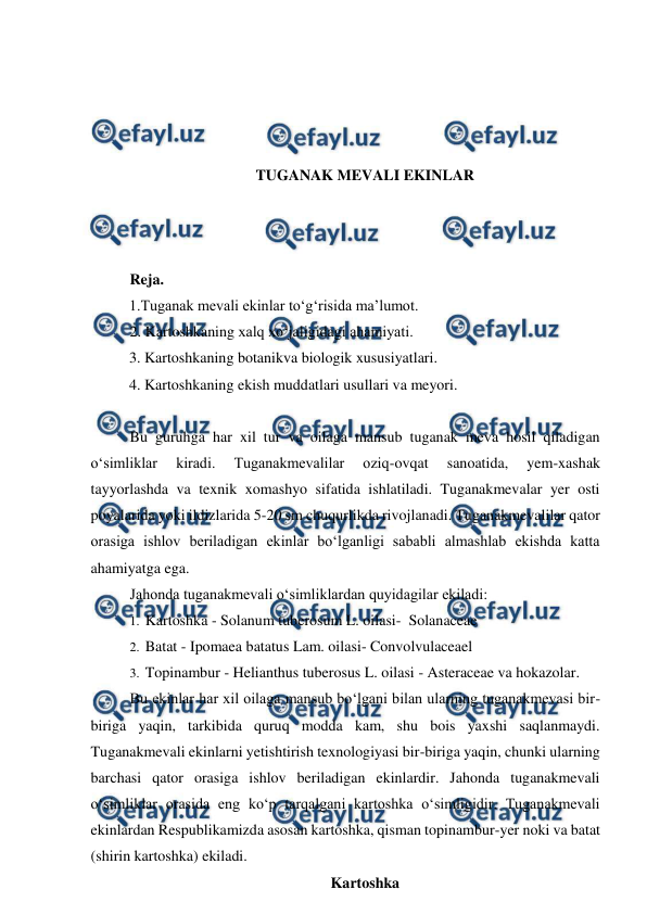  
 
 
 
 
 
TUGANAK MEVALI EKINLAR 
 
 
 
Reja. 
1.Tuganak mevali ekinlar to‘g‘risida ma’lumot.  
2. Kartoshkaning xalq xo‘jaligidagi ahamiyati. 
3. Kartoshkaning botanikva biologik xususiyatlari. 
4. Kartoshkaning ekish muddatlari usullari va meyori.  
 
Bu guruhga har xil tur va oilaga mansub tuganak meva hosil qiladigan 
o‘simliklar 
kiradi. 
Tuganakmevalilar 
oziq-ovqat 
sanoatida, 
yem-xashak 
tayyorlashda va texnik xomashyo sifatida ishlatiladi. Tuganakmevalar yer osti 
poyalarida yoki ildizlarida 5-20 sm chuqurlikda rivojlanadi. Tuganakmevalilar qator 
orasiga ishlov beriladigan ekinlar bo‘lganligi sababli almashlab ekishda katta 
ahamiyatga ega. 
Jahonda tuganakmevali o‘simliklardan quyidagilar ekiladi: 
1.  Kartoshka - Solanum tuberosum L. oilasi-  Solanaceae 
2.  Batat - Ipomaea batatus Lam. oilasi- Convolvulaceael 
3.  Topinambur - Helianthus tuberosus L. oilasi - Asteraceae va hokazolar. 
Bu ekinlar har xil oilaga mansub bo‘lgani bilan ularning tuganakmevasi bir-
biriga yaqin, tarkibida quruq modda kam, shu bois yaxshi saqlanmaydi. 
Tuganakmevali ekinlarni yetishtirish texnologiyasi bir-biriga yaqin, chunki ularning 
barchasi qator orasiga ishlov beriladigan ekinlardir. Jahonda tuganakmevali 
o‘simliklar orasida eng ko‘p tarqalgani kartoshka o‘simligidir. Tuganakmevali 
ekinlardan Respublikamizda asosan kartoshka, qisman topinambur-yer noki va batat 
(shirin kartoshka) ekiladi.   
Kartoshka  
