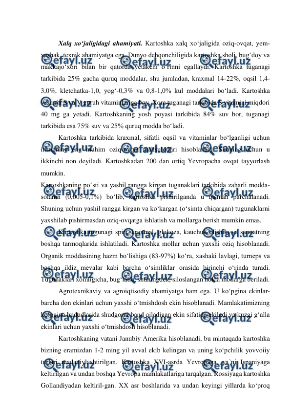  
 
 
Xalq xo‘jaligidagi ahamiyati. Kartoshka xalq xo‘jaligida oziq-ovqat, yem-
xashak, texnik ahamiyatga ega. Dunyo dehqonchiligida kartoshka sholi, bug‘doy va 
makkajo‘xori bilan bir qatorda yetakchi o‘rinni egallaydi. Kartoshka tuganagi 
tarkibida 25% gacha quruq moddalar, shu jumladan, kraxmal 14-22%, oqsil 1,4-
3,0%, kletchatka-1,0, yog‘-0,3% va 0,8-1,0% kul moddalari bo‘ladi. Kartoshka 
vitamin S va V guruh vitaminlariga boy. Xom tuganagi tarkibida S vitamini miqdori 
40 mg ga yetadi. Kartoshkaning yosh poyasi tarkibida 84% suv bor, tuganagi 
tarkibida esa 75% suv va 25% quruq modda bo‘ladi.  
Kartoshka tarkibida kraxmal, sifatli oqsil va vitaminlar bo‘lganligi uchun 
insonning eng muhim oziq-ovqat mahsulotlari hisoblanadi. Shuning uchun u 
ikkinchi non deyiladi. Kartoshkadan 200 dan ortiq Yevropacha ovqat tayyorlash 
mumkin.  
Kartoshkaning po‘sti va yashil rangga kirgan tuganaklari tarkibida zaharli modda-
solanin (0,005-0,1%) bo‘lib, kartoshka pishirilganda u qisman parchalanadi. 
Shuning uchun yashil rangga kirgan va ko‘kargan (o‘simta chiqargan) tugunaklarni 
yaxshilab pishirmasdan oziq-ovqatga ishlatish va mollarga berish mumkin emas.  
Kartoshka tugunagi spirt, kraxmal, glukoza, kauchuk olishda va sanoatning 
boshqa tarmoqlarida ishlatiladi. Kartoshka mollar uchun yaxshi oziq hisoblanadi. 
Organik moddasining hazm bo‘lishiga (83-97%) ko‘ra, xashaki lavlagi, turneps va 
boshqa ildiz mevalar kabi barcha o‘simliklar orasida birinchi o‘rinda turadi. 
Tugunaklari xomligicha, bug‘latib, shuningdek, siloslangan holda mollarga beriladi. 
Agrotexnikaviy va agroiqtisodiy ahamiyatga ham ega. U ko‘pgina ekinlar-
barcha don ekinlari uchun yaxshi o‘tmishdosh ekin hisoblanadi. Mamlakatimizning 
ko‘pgina hududlarida shudgorni band qiladigan ekin sifatida ekiladi va kuzgi g‘alla 
ekinlari uchun yaxshi o‘tmishdosh hisoblanadi. 
Kartoshkaning vatani Janubiy Amerika hisoblanadi, bu mintaqada kartoshka 
bizning eramizdan 1-2 ming yil avval ekib kelingan va uning ko‘pchilik yovvoiiy 
turlari madaniylashtirilgan. Kartoshka XVI-asrda Yevropaga, ya’ni Ispaniyaga 
keltirilgan va undan boshqa Yevropa mamlakatlariga tarqalgan. Rossiyaga kartoshka 
Gollandiyadan keltiril-gan. XX asr boshlarida va undan keyingi yillarda ko‘proq 
