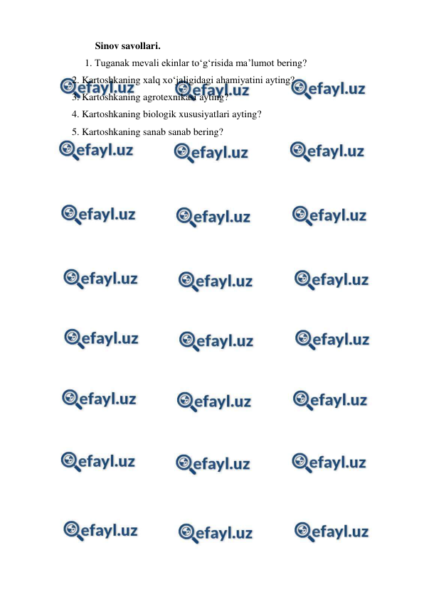  
 
Sinov savollari. 
1. Tuganak mevali ekinlar to‘g‘risida ma’lumot bering?  
     2. Kartoshkaning xalq xo‘jaligidagi ahamiyatini ayting? 
     3. Kartoshkaning agrotexnikasi ayting? 
     4. Kartoshkaning biologik xususiyatlari ayting? 
     5. Kartoshkaning sanab sanab bering? 
 
