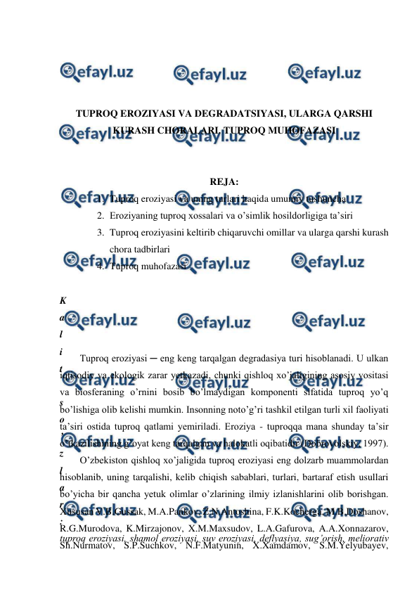  
 
 
 
 
 
TUPROQ EROZIYASI VA DEGRADATSIYASI, ULARGA QARSHI 
KURASH CHORALARI. TUPROQ MUHOFAZASI 
 
 
REJA: 
1. Tuproq eroziyasi va uning turlari haqida umumiy tushuncha 
2. Eroziyaning tuproq xossalari va o’simlik hosildorligiga ta’siri 
3. Tuproq eroziyasini keltirib chiqaruvchi omillar va ularga qarshi kurash 
chora tadbirlari 
4. Tuproq muhofazasi  
 
K
a
l
i
t
 
s
o
’
z
l
a
r
:
tuproq eroziyasi, shamol eroziyasi, suv eroziyasi, deflyasiya, sug’orish, meliorativ 
 
Tuproq eroziyasi ─ eng keng tarqalgan degradasiya turi hisoblanadi. U ulkan 
iqtisodiy va ekologik zarar yetkazadi, chunki qishloq xo’jaligining asosiy vositasi 
va biosferaning o’rnini bosib bo’lmaydigan komponenti sifatida tuproq yo’q 
bo’lishiga olib kelishi mumkin. Insonning noto’g’ri tashkil etilgan turli xil faoliyati 
ta’siri ostida tuproq qatlami yemiriladi. Eroziya - tuproqqa mana shunday ta’sir 
o’tkazilishining g’oyat keng tarqalgan va halokatli oqibatidir (Dobrovolskiy, 1997).  
O’zbekiston qishloq xo’jaligida tuproq eroziyasi eng dolzarb muammolardan 
hisoblanib, uning tarqalishi, kelib chiqish sabablari, turlari, bartaraf etish usullari 
bo’yicha bir qancha yetuk olimlar o’zlarining ilmiy izlanishlarini olib borishgan. 
Xususan V.B.Gussak, M.A.Pankov, Z.N.Antoshina, F.K.Kocherga, M.B.Doshanov, 
R.G.Murodova, K.Mirzajonov, X.M.Maxsudov, L.A.Gafurova, A.A.Xonnazarov, 
Sh.Nurmatov, S.P.Suchkov, N.F.Matyunin, X.Xamdamov, S.M.Yelyubayev, 
