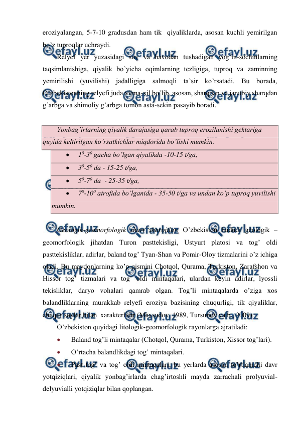  
 
eroziyalangan, 5-7-10 gradusdan ham tik  qiyaliklarda, asosan kuchli yemirilgan 
bo’z tuproqlar uchraydi.  
Relyef yer yuzasidagi suv va havodan tushadigan yog’in-sochinlarning  
taqsimlanishiga, qiyalik bo’yicha oqimlarning tezligiga, tuproq va zaminning 
yemirilishi (yuvilishi) jadalligiga salmoqli ta’sir ko’rsatadi. Bu borada, 
O’zbekistonning relyefi juda xilma-xil bo’lib, asosan, sharqdan va janubiy sharqdan 
g’arbga va shimoliy g’arbga tomon asta-sekin pasayib boradi. 
 
Yonbag’irlarning qiyalik darajasiga qarab tuproq erozilanishi gektariga 
quyida keltirilgan ko’rsatkichlar miqdorida bo’lishi mumkin: 
 
10-30 gacha bo’lgan qiyalikda -10-15 t/ga, 
 
30-50 da - 15-25 t/ga, 
 
50-70 da  - 25-35 t/ga, 
 
70-100 atrofida bo’lganida - 35-50 t/ga va undan ko’p tuproq yuvilishi 
mumkin. 
 
Geologik-geomorfologik shart sharoitlar. O’zbekiston hududi geologik – 
geomorfologik jihatdan Turon pasttekisligi, Ustyurt platosi va tog’ oldi 
pasttekisliklar, adirlar, baland tog’ Tyan-Shan va Pomir-Oloy tizmalarini o’z ichiga 
oladi. Bu maydonlarning ko’p qismini Chotqol, Qurama, Turkiston, Zarafshon va 
Hissor tog’ tizmalari va tog’ oldi mintaqalari, ulardan keyin adirlar, lyossli 
tekisliklar, daryo vohalari qamrab olgan. Tog’li mintaqalarda o’ziga xos 
balandliklarning murakkab relyefi eroziya bazisining chuqurligi, tik qiyaliklar, 
chuqur soylar bilan  xarakterlidir (Maxsudov, 1989, Tursunov va b., 2009). 
O’zbekiston quyidagi litologik-geomorfologik rayonlarga ajratiladi:  
 
Baland tog’li mintaqalar (Chotqol, Qurama, Turkiston, Xissor tog’lari). 
 
O’rtacha balandlikdagi tog’ mintaqalari. 
 
Past tog’ va tog’ oldi mintaqalari, bu yerlarda asosan to’rtlamchi davr 
yotqiziqlari, qiyalik yonbag’irlarda chag’irtoshli mayda zarrachali prolyuvial-
delyuvialli yotqiziqlar bilan qoplangan. 
