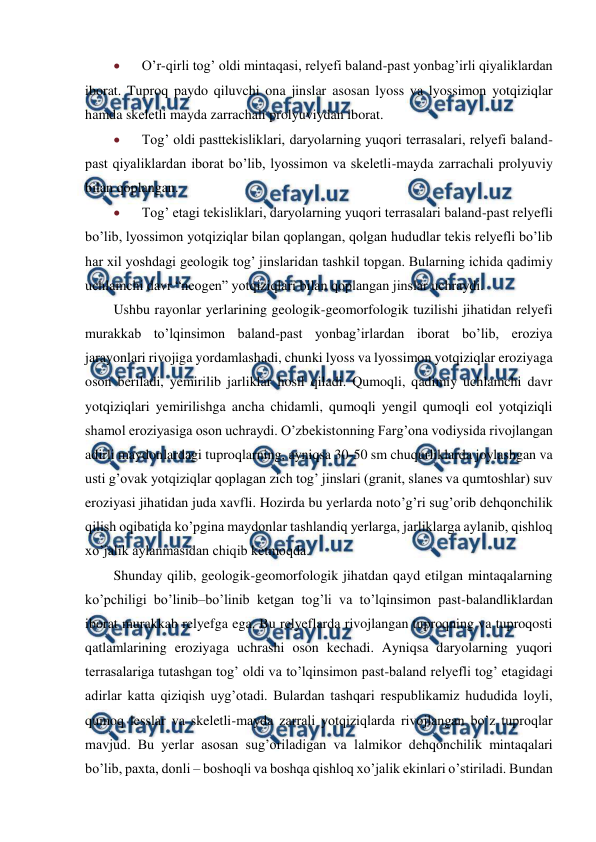  
 
 
O’r-qirli tog’ oldi mintaqasi, relyefi baland-past yonbag’irli qiyaliklardan 
iborat. Tuproq paydo qiluvchi ona jinslar asosan lyoss va lyossimon yotqiziqlar 
hamda skeletli mayda zarrachali prolyuviydan iborat. 
 
Tog’ oldi pasttekisliklari, daryolarning yuqori terrasalari, relyefi baland-
past qiyaliklardan iborat bo’lib, lyossimon va skeletli-mayda zarrachali prolyuviy 
bilan qoplangan. 
 
Tog’ etagi tekisliklari, daryolarning yuqori terrasalari baland-past relyefli 
bo’lib, lyossimon yotqiziqlar bilan qoplangan, qolgan hududlar tekis relyefli bo’lib 
har xil yoshdagi geologik tog’ jinslaridan tashkil topgan. Bularning ichida qadimiy 
uchlamchi davr “neogen” yotqiziqlari bilan qoplangan jinslar uchraydi. 
Ushbu rayonlar yerlarining geologik-geomorfologik tuzilishi jihatidan relyefi 
murakkab to’lqinsimon baland-past yonbag’irlardan iborat bo’lib, eroziya 
jarayonlari rivojiga yordamlashadi, chunki lyoss va lyossimon yotqiziqlar eroziyaga 
oson beriladi, yemirilib jarliklar hosil qiladi. Qumoqli, qadimiy uchlamchi davr 
yotqiziqlari yemirilishga ancha chidamli, qumoqli yengil qumoqli eol yotqiziqli 
shamol eroziyasiga oson uchraydi. O’zbekistonning Farg’ona vodiysida rivojlangan 
adirli maydonlardagi tuproqlarning, ayniqsa 30-50 sm chuqurliklarda joylashgan va 
usti g’ovak yotqiziqlar qoplagan zich tog’ jinslari (granit, slanes va qumtoshlar) suv 
eroziyasi jihatidan juda xavfli. Hozirda bu yerlarda noto’g’ri sug’orib dehqonchilik 
qilish oqibatida ko’pgina maydonlar tashlandiq yerlarga, jarliklarga aylanib, qishloq 
xo’jalik aylanmasidan chiqib ketmoqda. 
Shunday qilib, geologik-geomorfologik jihatdan qayd etilgan mintaqalarning 
ko’pchiligi bo’linib–bo’linib ketgan tog’li va to’lqinsimon past-balandliklardan 
iborat murakkab relyefga ega. Bu relyeflarda rivojlangan tuproqning va tuproqosti 
qatlamlarining eroziyaga uchrashi oson kechadi. Ayniqsa daryolarning yuqori 
terrasalariga tutashgan tog’ oldi va to’lqinsimon past-baland relyefli tog’ etagidagi 
adirlar katta qiziqish uyg’otadi. Bulardan tashqari respublikamiz hududida loyli, 
qumoq lesslar va skeletli-mayda zarrali yotqiziqlarda rivojlangan bo’z tuproqlar 
mavjud. Bu yerlar asosan sug’oriladigan va lalmikor dehqonchilik mintaqalari 
bo’lib, paxta, donli – boshoqli va boshqa qishloq xo’jalik ekinlari o’stiriladi. Bundan 
