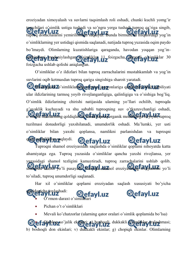  
 
eroziyadan ximoyalash va suvlarni taqsimlash roli oshadi, chunki kuchli yomg’ir 
tomchilari o’simlik ustiga tushadi va so’ngra yerga tushadi tuproq qa’riga singib, 
tuproq donachalarini yemirilishdan saqlaydi. Bunda birmuncha miqdordagi yog’in 
o’simliklarning yer ustidagi qismida saqlanadi, natijada tuproq yuzasida oqim paydo 
bo’lmaydi. Olimlarning kuzatishlariga qaraganda, havodan yoqqan yog’in-
sochinlarni madaniylashgan o’simliklar 11 foizgacha, daraxtli o’simliklar 30 
foizgacha ushlab qolishi aniqlangan. 
O’simliklar o’z ildizlari bilan tuproq zarrachalarini mustahkamlab va yog’in 
suvlarini oqib ketmasdan tuproq qariga singishiga sharoit yaratadi. 
Shuningdek, o’simliklarning eroziya jarayonlariga qarshi tura olish qobiliyati 
ular ildizlarining tarmoq yoyib rivojlanganligiga, qalinligiga va o’sishiga bog’liq. 
O’simlik ildizlarining chirishi natijasida ularning yo’llari ochilib, tuproqda 
g’ovaklik kuchayadi va shu sababli tuproqning suv o’tkazuvchanligi oshadi, 
o’simlik ildizlarining qoldiqlari ta’sirida tuproq organik moddalarga boyiydi, tuproq 
tuzilmasi donadorligi yaxshilanadi, unumdorlik oshadi. Ma’lumki, yer usti 
o’simliklar 
bilan 
yaxshi 
qoplansa, 
namlikni 
parlanishdan 
va 
tuproqni 
qurg’oqchilikdan saqlaydi. 
Tuproqni shamol eroziyasidan saqlashda o’simliklar qoplami nihoyatda katta 
ahamiyatga ega. Tuproq yuzasida o’simliklar qancha yaxshi rivojlansa, yer 
yuzasidagi shamol tezligini kamaytiradi, tuproq zarrachalarini ushlab qolib, 
shamolni kuchli yo’li pasayadi. Natijada shamol eroziyasining rivojlanishi yo’li 
to’siladi, tuproq unumdorligi saqlanadi. 
Har xil o’simliklar qoplami eroziyadan saqlash xususiyati bo’yicha 
quyidagicha joylashadi: 
 
O’rmon-daraxt o’simliklari 
 
Pichan o’t o’simliklari 
 
Mevali ko’chatzorlar (ularning qator oralari o’simlik qoplamida bo’lsa) 
 
Qishloq xo’jalik ekinlari: a) boshoqli, dukkakli o’simliklar aralashmasi; 
b) boshoqli don ekinlari; v) dukkakli ekinlar; g) chopiqli ekinlar. Olimlarning 
