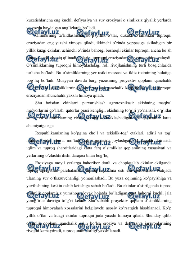  
 
kuzatishlaricha eng kuchli deflyasiya va suv eroziyasi o’simliksiz qiyalik yerlarda 
va yozda haydalgan ang’izlarda bo’ladi. 
Olimlarning ta’kidlashicha, ko’p yillik o’tlar, dukakli o’simliklar tuproqni 
eroziyadan eng yaxshi ximoya qiladi, ikkinchi o’rinda yoppasiga ekiladigan bir 
yillik kuzgi ekinlar, uchinchi o’rinda bahorgi boshoqli ekinlar tuproqni ancha bo’sh 
himoyalaydi, chopiq qilinadiganlari – tuproqni eroziyadan eng yomon himoyalaydi. 
O’simliklarning tuproqni himoyalashdagi roli rivojlanishning turli bosqichlarida 
turlicha bo’ladi. Bu o’simliklarning yer ustki massasi va ildiz tizimining holatiga 
bog’liq bo’ladi. Muayyan davrda barg yuzasining proyektiv qoplami qanchalik 
to’liq bo’lsa, o’simliklarning yashil massasi qanchalik ko’p bo’lsa, ular tuproqni 
eroziyadan shunchalik yaxshi himoya qiladi. 
Shu boisdan ekinlarni parvarishlash agrotexnikasi: ekishning maqbul 
me’yorlarini qo’llash, qatorlar orasi kengligi, ekishning to’g’ri yo’nalishi, o’g’itlar 
solish va o’simliklarning rivojlanishiga ko’maklashadigan boshqa usullar katta 
ahamiyatga ega. 
Respublikamizning ko’pgina cho’l va tekislik-tog’ etaklari, adirli va tog’ 
mintaqalaridan iborat mo’tadil iqlim poyasida joylashgan. Mintaqalar doirasida 
iqlim va tuproq sharoitlaridagi katta farq o’simliklar qoplamining xususiyati va 
yerlarning o’zlashtirilishi darajasi bilan bog’liq. 
Eroziyaga moyil yerlarga bahorikor donli va chopiqtalab ekinlar ekilganda 
tuproq agregatlari parchalanadi, tuproq haydalma osti esa zichlashadi. Natijada 
ularning suv o’tkazuvchanligi yomonlashadi. Bu yuza oqimning ko’payishiga va 
yuvilishining keskin oshib ketishiga sabab bo’ladi. Bu ekinlar o’stirilganda tuproq 
o’simlik qoplamisiz yumshoq g’ovak holatda bo’ladigan payt bahorgi kuchli jala 
yomg’irlar davriga to’g’ri keladi. Shu sababli proyektiv qoplam o’simliklarning 
tuproqni himoyalash xossalarini belgilovchi asosiy ko’rsatgich hisoblanadi. Ko’p 
yillik o’tlar va kuzgi ekinlar tuproqni juda yaxshi himoya qiladi. Shunday qilib, 
o’simlik qoplami qanchalik qalin bo’lsa eroziya va deflyasiya jarayonlarining 
rivojini kamaytiradi, tuproq unumdorligi yaxshilanadi. 

