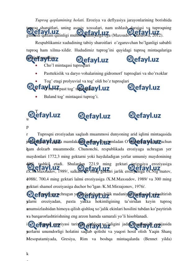  
 
Tuproq qoplamining holati. Eroziya va deflyasiya jarayonlarining borishida 
tuproq sharoitlari, uning asosiy xossalari, nam ushlash darajasi va tuproqning 
gumusli qatlam qalinligi muhim ahamiyatga ega (Maxsudov, Gafurova, 2012). 
Respublikamiz xududining tabiiy sharoitlari  o’zgaruvchan bo’lganligi sababli 
tuproq ham xilma-xildir. Hududimiz tuprog’ini quyidagi tuproq mintaqalariga 
ajratish mumkin: 
 
Cho’l mintaqasi tuproqlari 
 
Pasttekislik va daryo vohalarining gidromorf  tuproqlari va sho’rxoklar 
 
Tog’ etagi prolyuvial va tog’ oldi bo’z tuproqlari 
 
O’rta va past tog’ tuproqlari 
 
Baland tog’ mintaqasi tuprog’i. 
 
T
u
p
r
o
q
 
e
r
o
z
i
y
a
s
i
n
i
 
k
e
 Tuproqni eroziyadan saqlash muammosi dunyoning arid iqlimi mintaqasida 
joylashgan ko’pgina mamlakatlar uchun, shu jumladan O’zbekiston hududi uchun 
ham dolzarb muammodir. Chunonchi, respublikada eroziyaga uchragan yer 
maydonlari 1772,3 ming gektarni yoki haydaladigan yerlar umumiy maydonining 
40% tashkil etadi. Shulardan 721,9 ming gektari irrigasiya eroziyasiga 
/X.M.Maxsudov, 1989/, salkam 50 ming gektari jarlik eroziyasiga /A.Nig’matov, 
1988/, 700,4 ming gektari lalmi eroziyasiga /X.M.Maxsudov, 1989/ va 300 ming 
gektari shamol eroziyasiga duchor bo’lgan /K.M.Mirzajonov, 1976/.  
   Eroziyaga uchragan yerlarda dehqonchilik madaniyati darajasini yuksaltirish 
ularni 
eroziyadan, 
paxta 
yakka 
hokimligining 
ta’siridan 
keyin 
tuproq 
unumsizlashidan himoya qilish qishloq xo’jalik ekinlari hosilini tubdan ko’paytirish 
va barqarorlashtirishning eng arzon hamda samarali yo’li hisoblanadi.  
   Tuproq eroziyasi tarixida qishloq xo’jaligini jadal rivojlanishi natijasida 
yerlarni unumdorligi holatini saqlab qolishi va yuqori hosil olish Yaqin Sharq 
Mesopatamiyada, Gresiya, Rim va boshqa mintaqalarda (Bennet yilda) 
