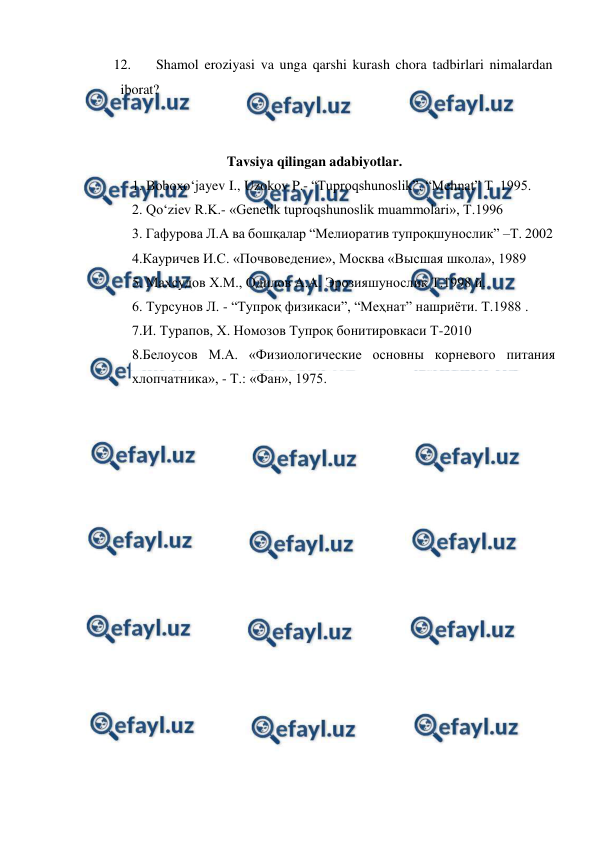  
 
12. 
Shamol eroziyasi va unga qarshi kurash chora tadbirlari nimalardan 
iborat? 
 
 
  
 
Tavsiya qilingan adabiyotlar. 
1. Boboxo‘jayev I., Uzokov P.- “Tuproqshunoslik”. “Mehnat” T  1995.  
2. Qo‘ziev R.K.- «Genetik tuproqshunoslik muammolari», T.1996 
3. Гафурова Л.А ва бошқалар “Мелиоратив тупроқшунослик” –Т. 2002 
4.Кауричев И.С. «Почвоведение», Москва «Высшая школа», 1989 
5. Маxсудов X.М., Одилов А.А. Эрозияшунослик Т.1998 й. 
6. Турсунов Л. - “Тупроқ физикаси”, “Меҳнат” нашриёти. Т.1988 . 
7.И. Турапов, Х. Номозов Тупроқ бонитировкаси Т-2010 
8.Белоусов М.А. «Физиологические основны корневого питания 
хлопчатника», - Т.: «Фан», 1975. 
 
 
 
 
