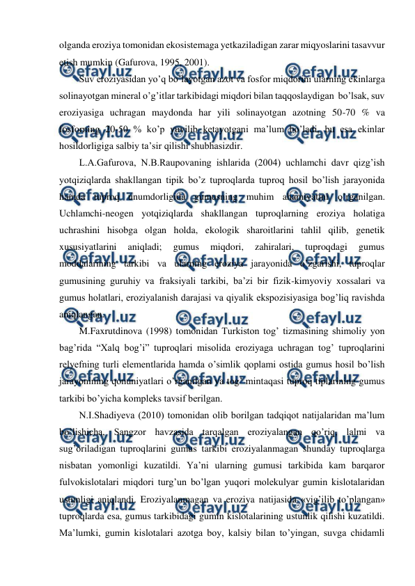  
 
olganda eroziya tomonidan ekosistemaga yetkaziladigan zarar miqyoslarini tasavvur 
etish mumkin (Gafurova, 1995, 2001). 
Suv eroziyasidan yo’q bo’layotgan azot va fosfor miqdorini ularning ekinlarga 
solinayotgan mineral o’g’itlar tarkibidagi miqdori bilan taqqoslaydigan  bo’lsak, suv 
eroziyasiga uchragan maydonda har yili solinayotgan azotning 50-70 % va 
fosforning 20-50 % ko’p yuvilib ketayotgani ma’lum bo’ladi, bu esa ekinlar 
hosildorligiga salbiy ta’sir qilishi shubhasizdir.  
L.A.Gafurova, N.B.Raupovaning ishlarida (2004) uchlamchi davr qizg’ish 
yotqiziqlarda shakllangan tipik bo’z tuproqlarda tuproq hosil bo’lish jarayonida 
hamda tuproq unumdorligida gumusning muhim ahamiyatini o’rganilgan. 
Uchlamchi-neogen yotqiziqlarda shakllangan tuproqlarning eroziya holatiga 
uchrashini hisobga olgan holda, ekologik sharoitlarini tahlil qilib, genetik 
xususiyatlarini 
aniqladi; 
gumus 
miqdori, 
zahiralari, 
tuproqdagi 
gumus 
moddalarining tarkibi va ularning eroziya jarayonida o’zgarishi, tuproqlar 
gumusining guruhiy va fraksiyali tarkibi, ba’zi bir fizik-kimyoviy xossalari va 
gumus holatlari, eroziyalanish darajasi va qiyalik ekspozisiyasiga bog’liq ravishda 
aniqlangan. 
M.Faxrutdinova (1998) tomonidan Turkiston tog’ tizmasining shimoliy yon 
bag’rida “Xalq bog’i” tuproqlari misolida eroziyaga uchragan tog’ tuproqlarini 
relyefning turli elementlarida hamda o’simlik qoplami ostida gumus hosil bo’lish 
jarayonining qonuniyatlari o’rganilgan va tog’ mintaqasi tuproq tiplarining gumus 
tarkibi bo’yicha kompleks tavsif berilgan.  
N.I.Shadiyeva (2010) tomonidan olib borilgan tadqiqot natijalaridan ma’lum 
bo’lishicha, Sangzor havzasida tarqalgan eroziyalangan qo’riq, lalmi va 
sug’oriladigan tuproqlarini gumus tarkibi eroziyalanmagan shunday tuproqlarga 
nisbatan yomonligi kuzatildi. Ya’ni ularning gumusi tarkibida kam barqaror 
fulvokislotalari miqdori turg’un bo’lgan yuqori molekulyar gumin kislotalaridan 
ustunligi aniqlandi. Eroziyalanmagan va eroziya natijasida «yig’ilib to’plangan» 
tuproqlarda esa, gumus tarkibidagi gumin kislotalarining ustunlik qilishi kuzatildi. 
Ma’lumki, gumin kislotalari azotga boy, kalsiy bilan to’yingan, suvga chidamli 
