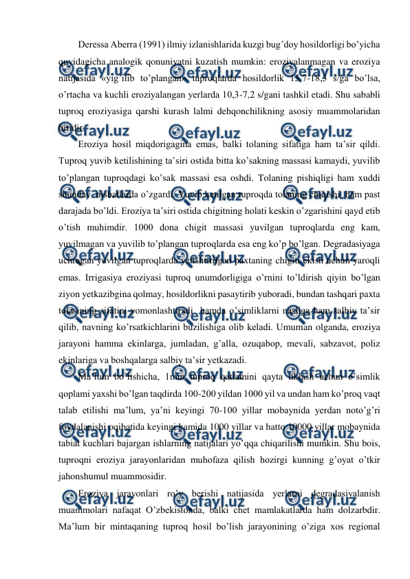  
 
Deressa Aberra (1991) ilmiy izlanishlarida kuzgi bug’doy hosildorligi bo’yicha 
quyidagicha analogik qonuniyatni kuzatish mumkin: eroziyalanmagan va eroziya 
natijasida «yig’ilib to’plangan» tuproqlarda hosildorlik 15,7-18,3 s/ga bo’lsa, 
o’rtacha va kuchli eroziyalangan yerlarda 10,3-7,2 s/gani tashkil etadi. Shu sababli 
tuproq eroziyasiga qarshi kurash lalmi dehqonchilikning asosiy muammolaridan 
biridir. 
Eroziya hosil miqdorigagina emas, balki tolaning sifatiga ham ta’sir qildi. 
Tuproq yuvib ketilishining ta’siri ostida bitta ko’sakning massasi kamaydi, yuvilib 
to’plangan tuproqdagi ko’sak massasi esa oshdi. Tolaning pishiqligi ham xuddi 
shunday  nisbatlarda o’zgardi. Yuvib ketilgan tuproqda tolaning chiqishi  ham past 
darajada bo’ldi. Eroziya ta’siri ostida chigitning holati keskin o’zgarishini qayd etib 
o’tish muhimdir. 1000 dona chigit massasi yuvilgan tuproqlarda eng kam, 
yuvilmagan va yuvilib to’plangan tuproqlarda esa eng ko’p bo’lgan. Degradasiyaga 
uchragan yuvilgan tuproqlarda yetishtirilgan paxtaning chigiti ekish uchun yaroqli 
emas. Irrigasiya eroziyasi tuproq unumdorligiga o’rnini to’ldirish qiyin bo’lgan 
ziyon yetkazibgina qolmay, hosildorlikni pasaytirib yuboradi, bundan tashqari paxta 
tolasining sifatini yomonlashtiradi  hamda o’simliklarni nasliga ham salbiy ta’sir 
qilib, navning ko’rsatkichlarini buzilishiga olib keladi. Umuman olganda, eroziya 
jarayoni hamma ekinlarga, jumladan, g’alla, ozuqabop, mevali, sabzavot, poliz 
ekinlariga va boshqalarga salbiy ta’sir yetkazadi.  
Ma’lum bo’lishicha, 1mm tuproq qatlamini qayta tiklash uchun o’simlik 
qoplami yaxshi bo’lgan taqdirda 100-200 yildan 1000 yil va undan ham ko’proq vaqt 
talab etilishi ma’lum, ya’ni keyingi 70-100 yillar mobaynida yerdan noto’g’ri 
foydalanishi oqibatida keyingi kamida 1000 yillar va hatto 10000 yillar mobaynida 
tabiat kuchlari bajargan ishlarning natijalari yo’qqa chiqarilishi mumkin. Shu bois, 
tuproqni eroziya jarayonlaridan muhofaza qilish hozirgi kunning g’oyat o’tkir 
jahonshumul muammosidir.  
Eroziya jarayonlari ro’y berishi natijasida yerlarni degradasiyalanish 
muammolari nafaqat O’zbekistonda, balki chet mamlakatlarda ham dolzarbdir. 
Ma’lum bir mintaqaning tuproq hosil bo’lish jarayonining o’ziga xos regional 
