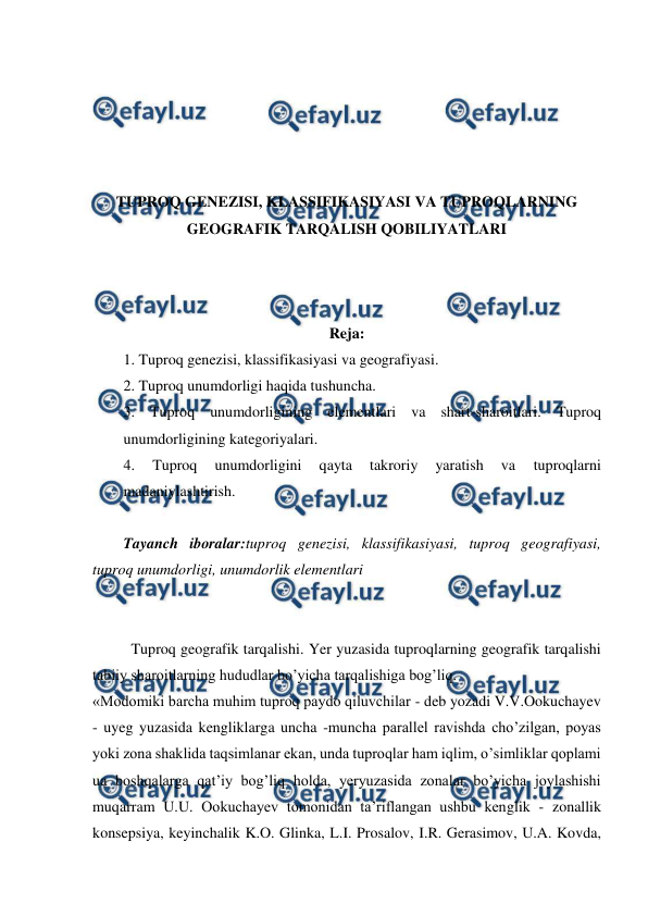  
 
 
 
 
 
 
TUPROQ GENEZISI, KLASSIFIKASIYASI VA TUPROQLARNING 
GEOGRAFIK TARQALISH QOBILIYATLARI 
 
 
 
Reja: 
1. Tuproq genezisi, klassifikasiyasi va geografiyasi. 
2. Tuproq unumdorligi haqida tushuncha. 
3. Tuproq unumdorligining elementlari va shart-sharoitlari. Tuproq 
unumdorligining kategoriyalari. 
4. 
Tuproq 
unumdorligini 
qayta 
takroriy 
yaratish 
va 
tuproqlarni 
madaniylashtirish. 
 
Tayanch iboralar:tuproq genezisi, klassifikasiyasi, tuproq geografiyasi, 
tuproq unumdorligi, unumdorlik elementlari 
 
 
Tuproq geografik tarqalishi. Yer yuzasida tuproqlarning geografik tarqalishi 
tabiiy sharoitlarning hududlar bo’yicha tarqalishiga bog’liq. 
«Modomiki barcha muhim tuproq paydo qiluvchilar - deb yozadi V.V.Ookuchayev 
- uyeg yuzasida kengliklarga uncha -muncha parallel ravishda cho’zilgan, poyas 
yoki zona shaklida taqsimlanar ekan, unda tuproqlar ham iqlim, o’simliklar qoplami 
ua boshqalarga qat’iy bog’liq holda, yeryuzasida zonalar bo’yicha joylashishi 
muqarram U.U. Ookuchayev tomonidan ta’riflangan ushbu kenglik - zonallik 
konsepsiya, keyinchalik K.O. Glinka, L.I. Prosalov, I.R. Gerasimov, U.A. Kovda, 
