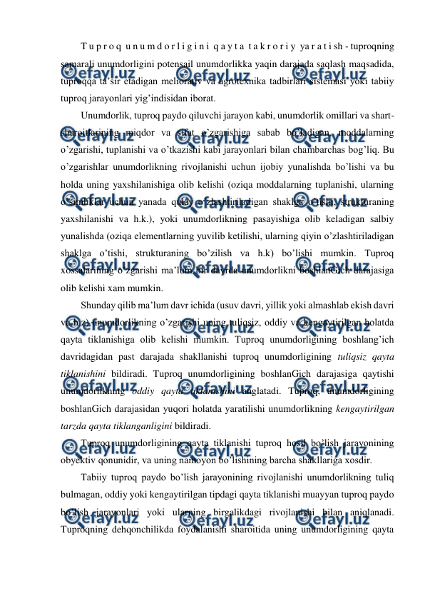  
 
T u p r o q  u n u m d o r l i g i n i  q a y t a  t a k r o r i y  ya r a t i sh - tuproqning 
samarali unumdorligini potensail unumdorlikka yaqin darajada saqlash maqsadida, 
tuproqqa ta’sir etadigan meliorativ va agrotexnika tadbirlari sistemasi yoki tabiiy 
tuproq jarayonlari yig’indisidan iborat. 
Unumdorlik, tuproq paydo qiluvchi jarayon kabi, unumdorlik omillari va shart-
sharoitlarining miqdor va sifat o’zgarishiga sabab bo’ladigan, moddalarning 
o’zgarishi, tuplanishi va o’tkazishi kabi jarayonlari bilan chambarchas bog’liq. Bu 
o’zgarishlar unumdorlikning rivojlanishi uchun ijobiy yunalishda bo’lishi va bu 
holda uning yaxshilanishiga olib kelishi (oziqa moddalarning tuplanishi, ularning 
o’simliklar uchun yanada qulay o’zlashtiriladigan shaklga o’tishi, strukturaning 
yaxshilanishi va h.k.), yoki unumdorlikning pasayishiga olib keladigan salbiy 
yunalishda (oziqa elementlarning yuvilib ketilishi, ularning qiyin o’zlashtiriladigan 
shaklga o’tishi, strukturaning bo’zilish va h.k) bo’lishi mumkin. Tuproq 
xossalarining o’zgarishi ma’lum bir davrda unumdorlikni boshlanGich darajasiga 
olib kelishi xam mumkin. 
Shunday qilib ma’lum davr ichida (usuv davri, yillik yoki almashlab ekish davri 
va h.z) unumdorlikning o’zgarishi uning tuliqsiz, oddiy va kengaytirilgan holatda 
qayta tiklanishiga olib kelishi mumkin. Tuproq unumdorligining boshlang’ich 
davridagidan past darajada shakllanishi tuproq unumdorligining tuliqsiz qayta 
tiklanishini bildiradi. Tuproq unumdorligining boshlanGich darajasiga qaytishi 
unumdorlikning oddiy qayta tiklanishini anglatadi. Tuproq, unumdorligining 
boshlanGich darajasidan yuqori holatda yaratilishi unumdorlikning kengaytirilgan 
tarzda qayta tiklanganligini bildiradi. 
Tuproq unumdorligining qayta tiklanishi tuproq hosil bo’lish jarayonining 
obyektiv qonunidir, va uning namoyon bo’lishining barcha shakllariga xosdir. 
Tabiiy tuproq paydo bo’lish jarayonining rivojlanishi unumdorlikning tuliq 
bulmagan, oddiy yoki kengaytirilgan tipdagi qayta tiklanishi muayyan tuproq paydo 
bo’lish jarayonlari yoki ularning birgalikdagi rivojlanishi bilan aniqlanadi. 
Tuproqning dehqonchilikda foydalanishi sharoitida uning unumdorligining qayta 
