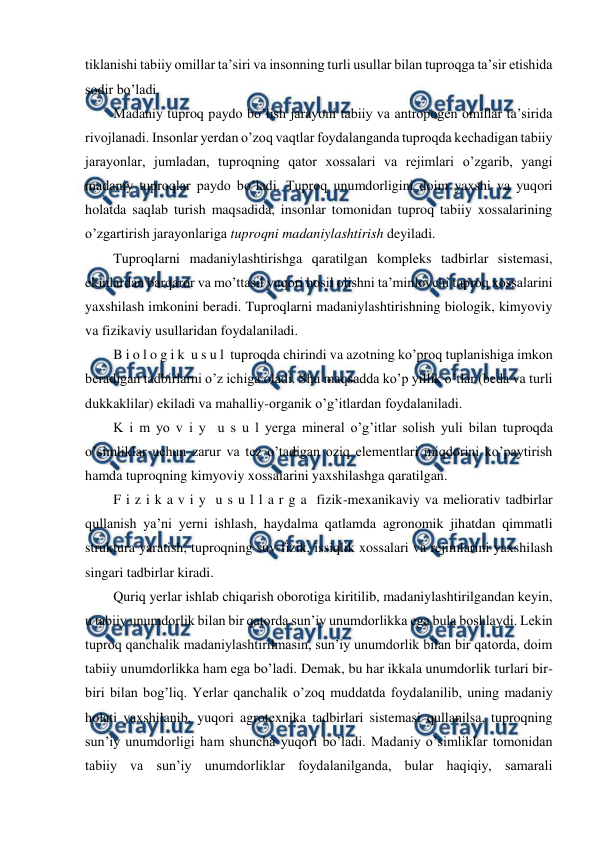  
 
tiklanishi tabiiy omillar ta’siri va insonning turli usullar bilan tuproqga ta’sir etishida 
sodir bo’ladi. 
Madaniy tuproq paydo bo’lish jarayoni tabiiy va antropogen omillar ta’sirida 
rivojlanadi. Insonlar yerdan o’zoq vaqtlar foydalanganda tuproqda kechadigan tabiiy 
jarayonlar, jumladan, tuproqning qator xossalari va rejimlari o’zgarib, yangi 
madaniy tuproqlar paydo bo’ladi. Tuproq unumdorligini doim yaxshi va yuqori 
holatda saqlab turish maqsadida, insonlar tomonidan tuproq tabiiy xossalarining 
o’zgartirish jarayonlariga tuproqni madaniylashtirish deyiladi. 
Tuproqlarni madaniylashtirishga qaratilgan kompleks tadbirlar sistemasi, 
ekinlardan barqaror va mo’ttasil yuqori hosil olishni ta’minlovchi tuproq xossalarini 
yaxshilash imkonini beradi. Tuproqlarni madaniylashtirishning biologik, kimyoviy 
va fizikaviy usullaridan foydalaniladi. 
B i o l o g i k  u s u l  tuproqda chirindi va azotning ko’proq tuplanishiga imkon 
beradigan tadbirlarni o’z ichiga oladi. Shu maqsadda ko’p yillik o’tlar (beda va turli 
dukkaklilar) ekiladi va mahalliy-organik o’g’itlardan foydalaniladi. 
K i m yo v i y  u s u l yerga mineral o’g’itlar solish yuli bilan tuproqda 
o’simliklar uchun zarur va tez o’tadigan oziq elementlari miqdorini ko’paytirish 
hamda tuproqning kimyoviy xossalarini yaxshilashga qaratilgan. 
F i z i k a v i y  u s u l l a r g a  fizik-mexanikaviy va meliorativ tadbirlar 
qullanish ya’ni yerni ishlash, haydalma qatlamda agronomik jihatdan qimmatli 
struktura yaratish, tuproqning suv-fizik, issiqlik xossalari va rejimlarini yaxshilash 
singari tadbirlar kiradi. 
Quriq yerlar ishlab chiqarish oborotiga kiritilib, madaniylashtirilgandan keyin, 
u tabiiy unumdorlik bilan bir qatorda sun’iy unumdorlikka ega bula boshlaydi. Lekin 
tuproq qanchalik madaniylashtirilmasin, sun’iy unumdorlik bilan bir qatorda, doim 
tabiiy unumdorlikka ham ega bo’ladi. Demak, bu har ikkala unumdorlik turlari bir-
biri bilan bog’liq. Yerlar qanchalik o’zoq muddatda foydalanilib, uning madaniy 
holati yaxshilanib, yuqori agrotexnika tadbirlari sistemasi qullanilsa, tuproqning 
sun’iy unumdorligi ham shuncha yuqori bo’ladi. Madaniy o’simliklar tomonidan 
tabiiy va sun’iy unumdorliklar foydalanilganda, bular haqiqiy, samarali 
