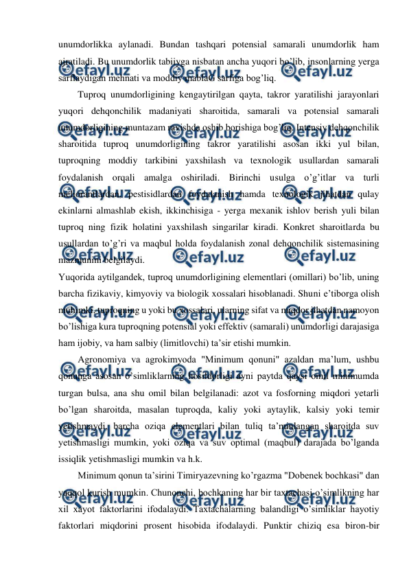  
 
unumdorlikka aylanadi. Bundan tashqari potensial samarali unumdorlik ham 
ajratiladi. Bu unumdorlik tabiiyga nisbatan ancha yuqori bo’lib, insonlarning yerga 
sarflaydigan mehnati va moddiy mablaG sarfiga bog’liq. 
Tuproq unumdorligining kengaytirilgan qayta, takror yaratilishi jarayonlari 
yuqori dehqonchilik madaniyati sharoitida, samarali va potensial samarali 
unumdorligining muntazam ravishda oshib borishiga bog’liq. Intensiv dehqonchilik 
sharoitida tuproq unumdorligining takror yaratilishi asosan ikki yul bilan, 
tuproqning moddiy tarkibini yaxshilash va texnologik usullardan samarali 
foydalanish orqali amalga oshiriladi. Birinchi usulga o’g’itlar va turli 
meliorantlardan, pestisidlardan foydalanish hamda texnologik jihatdan qulay 
ekinlarni almashlab ekish, ikkinchisiga - yerga mexanik ishlov berish yuli bilan 
tuproq ning fizik holatini yaxshilash singarilar kiradi. Konkret sharoitlarda bu 
usullardan to’g’ri va maqbul holda foydalanish zonal dehqonchilik sistemasining 
mazmunini belgilaydi. 
Yuqorida aytilgandek, tuproq unumdorligining elementlari (omillari) bo’lib, uning 
barcha fizikaviy, kimyoviy va biologik xossalari hisoblanadi. Shuni e’tiborga olish 
muhimki, tuproqning u yoki bu xossalari, ularning sifat va miqdor jihatdan namoyon 
bo’lishiga kura tuproqning potensial yoki effektiv (samarali) unumdorligi darajasiga 
ham ijobiy, va ham salbiy (limitlovchi) ta’sir etishi mumkin. 
Agronomiya va agrokimyoda "Minimum qonuni" azaldan ma’lum, ushbu 
qonunga asosan o’simliklarning hosildorligi ayni paytda qaysi omil minimumda 
turgan bulsa, ana shu omil bilan belgilanadi: azot va fosforning miqdori yetarli 
bo’lgan sharoitda, masalan tuproqda, kaliy yoki aytaylik, kalsiy yoki temir 
yetishmaydi, barcha oziqa elementlari bilan tuliq ta’minlangan sharoitda suv 
yetishmasligi mumkin, yoki oziqa va suv optimal (maqbul) darajada bo’lganda 
issiqlik yetishmasligi mumkin va h.k. 
Minimum qonun ta’sirini Timiryazevning ko’rgazma "Dobenek bochkasi" dan 
yaqqol kurish mumkin. Chunonchi, bochkaning har bir taxtachasi o’simlikning har 
xil xayot faktorlarini ifodalaydi. Taxtachalarning balandligi o’simliklar hayotiy 
faktorlari miqdorini prosent hisobida ifodalaydi. Punktir chiziq esa biron-bir 
