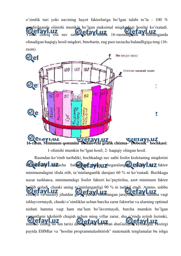  
 
o’simlik turi yoki navining hayot faktorlariga bo’lgan talabi to’la - 100 % 
qondirilganda olinishi mumkin bo’lgan maksimal miqdordagi hosilni ko’rsatadi. 
Yaxlit chiziq esa suv sathi ya’ni o’simlik 16-rasmdagidek ta’minlanganda 
olinadigan haqiqiy hosil miqdori, binobarin, eng past taxtacha balandligiga teng (16-
rasm). 
 
16-rasm. Minimum qonunini  ifodalovchi grafik chizma-"Dobenik" bochkasi: 
1-olinishi mumkin bo’lgan hosil; 2- haqiqiy olingan hosil. 
Rasmdan ko’rinib turibdiki, bochkadagi suv sathi fosfor kislotaning miqdorini 
ko’rsatuvchi 
taxtacha 
balandligi 
bilan 
chegaralangan, 
ya’ni 
bu 
faktor 
minimumdagini ifoda etib, ta’minlanganlik darajasi 60 % ni ko’rsatadi. Bochkaga 
nazar tashlansa, minimumdagi fosfor faktori ko’paytirilsa, azot minimum faktor 
bo’lib qoladi, chunki uning ta’minlanganligi 90 % ni tashkil etadi. Ammo, ushbu 
chiroyli va nazariy jihatdan go’yo yaxshi isbotlangan jarayon amalda hamma vaqt 
ishlayvermaydi, chunki o’simliklar uchun barcha zarur faktorlar va ularning optimal 
nisbati hamma vaqt ham ma’lum bo’lavermaydi, barcha mumkin bo’lgan 
variantlarni tekshirib chiqish uchun ming yillar zarur, shu o’rinda aytish lozimki, 
inson o’zining bo’tun tarixi davomida bu ish bilan shuGullanib kelmoqda. Hozirgi 
paytda EHMlar va "hosilni programmalashtirish" matematik tenglamalar bu ishga 
