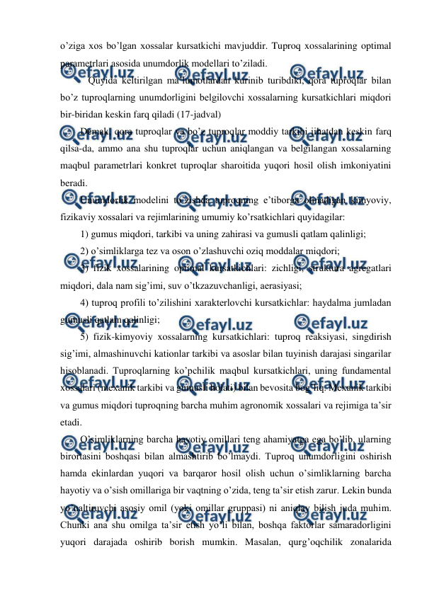  
 
o’ziga xos bo’lgan xossalar kursatkichi mavjuddir. Tuproq xossalarining optimal 
parametrlari asosida unumdorlik modellari to’ziladi.  
 Quyida keltirilgan ma’lumotlardan kurinib turibdiki, qora tuproqlar bilan 
bo’z tuproqlarning unumdorligini belgilovchi xossalarning kursatkichlari miqdori 
bir-biridan keskin farq qiladi (17-jadval) 
Demak, qora tuproqlar va bo’z tuproqlar moddiy tarkibi jihatdan keskin farq 
qilsa-da, ammo ana shu tuproqlar uchun aniqlangan va belgilangan xossalarning 
maqbul parametrlari konkret tuproqlar sharoitida yuqori hosil olish imkoniyatini 
beradi. 
Unumdorlik modelini to’zishda tuproqning e’tiborga olinadigan kimyoviy, 
fizikaviy xossalari va rejimlarining umumiy ko’rsatkichlari quyidagilar:    
1) gumus miqdori, tarkibi va uning zahirasi va gumusli qatlam qalinligi; 
2) o’simliklarga tez va oson o’zlashuvchi oziq moddalar miqdori;  
3) fizik xossalarining optimal kursatkichlari: zichligi, struktura agregatlari 
miqdori, dala nam sig’imi, suv o’tkzazuvchanligi, aerasiyasi;  
4) tuproq profili to’zilishini xarakterlovchi kursatkichlar: haydalma jumladan 
gumusli qatlam qalinligi;  
5) fizik-kimyoviy xossalarning kursatkichlari: tuproq reaksiyasi, singdirish 
sig’imi, almashinuvchi kationlar tarkibi va asoslar bilan tuyinish darajasi singarilar 
hisoblanadi. Tuproqlarning ko’pchilik maqbul kursatkichlari, uning fundamental 
xossalari (mexanik tarkibi va gumusli holati) bilan bevosita bog’liq. Mexanik tarkibi 
va gumus miqdori tuproqning barcha muhim agronomik xossalari va rejimiga ta’sir 
etadi. 
O’simliklarning barcha hayotiy omillari teng ahamiyatga ega bo’lib, ularning 
birortasini boshqasi bilan almashtirib bo’lmaydi. Tuproq unumdorligini oshirish 
hamda ekinlardan yuqori va barqaror hosil olish uchun o’simliklarning barcha 
hayotiy va o’sish omillariga bir vaqtning o’zida, teng ta’sir etish zarur. Lekin bunda 
yo’naltiruvchi asosiy omil (yoki omillar gruppasi) ni aniqlay bilish juda muhim. 
Chunki ana shu omilga ta’sir etish yo’li bilan, boshqa faktorlar samaradorligini 
yuqori darajada oshirib borish mumkin. Masalan, qurg’oqchilik zonalarida 
