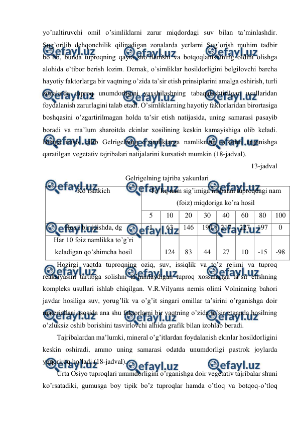  
 
yo’naltiruvchi omil o’simliklarni zarur miqdordagi suv bilan ta’minlashdir. 
Sug’orilib dehqonchilik qilinadigan zonalarda yerlarni Sug’orish muhim tadbir 
bo’lib, bunda tuproqning qayta sho’rlanishi va botqoqlanishining oldini olishga 
alohida e’tibor berish lozim. Demak, o’simliklar hosildorligini belgilovchi barcha 
hayotiy faktorlarga bir vaqtning o’zida ta’sir etish prinsiplarini amalga oshirish, turli 
zonalarda tuproq unumdorligini yaxshilashning tabaqalashtirilgan usullaridan 
foydalanish zarurlagini talab etadi. O’simliklarning hayotiy faktorlaridan birortasiga 
boshqasini o’zgartirilmagan holda ta’sir etish natijasida, uning samarasi pasayib 
boradi va ma’lum sharoitda ekinlar xosilining keskin kamayishiga olib keladi. 
Bunga misol qilib Gelrigelning o’simliklarga namlikning ta’sirini urganishga 
qaratilgan vegetativ tajribalari natijalarini kursatish mumkin (18-jadval). 
13-jadval 
Gelrigelning tajriba yakunlari 
Ko’rsatkich 
To’liq nam sig’imiga nisbatan tuproqdagi nam 
(foiz) miqdoriga ko’ra hosil 
5 
10 
20 
30 
40 
60 
80 
100 
Hosil bir idishda, dg 
1 
63 
146 
190 
217 
227 197 
0 
Har 10 foiz namlikka to’g’ri 
keladigan qo’shimcha hosil 
 
 
124 
 
83 
 
44 
 
27 
 
10 
 
-15 
 
-98 
Hozirgi vaqtda tuproqning oziq, suv, issiqlik va to’z rejimi va tuproq 
reaksiyasini tartibga solishni ta’minlaydigan tuproq xossalariga ta’sir etishning 
kompleks usullari ishlab chiqilgan. V.R.Vilyams nemis olimi Volninning bahori 
javdar hosiliga suv, yorug’lik va o’g’it singari omillar ta’sirini o’rganishga doir 
materiallari asosida ana shu faktorlarni bir vaqtning o’zida ta’sir etganda hosilning 
o’zluksiz oshib borishini tasvirlovchi alhida grafik bilan izohlab beradi. 
Tajribalardan ma’lumki, mineral o’g’itlardan foydalanish ekinlar hosildorligini 
keskin oshiradi, ammo uning samarasi odatda unumdorligi pastrok joylarda 
yuqoriroq bo’ladi (18-jadval). 
Urta Osiyo tuproqlari unumdorligini o’rganishga doir vegetativ tajribalar shuni 
ko’rsatadiki, gumusga boy tipik bo’z tuproqlar hamda o’tloq va botqoq-o’tloq 
