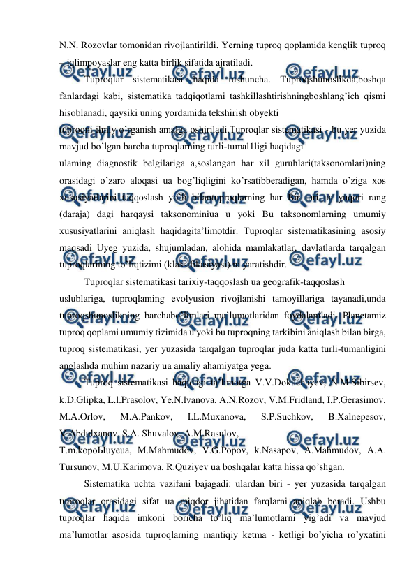  
 
N.N. Rozovlar tomonidan rivojlantirildi. Yerning tuproq qoplamida kenglik tuproq 
– iqlimpoyaslar eng katta birlik sifatida ajratiladi. 
Tuproqlar sistematikasi haqida tushuncha. Tuproqshunoslikda,boshqa 
fanlardagi kabi, sistematika tadqiqotlami tashkillashtirishningboshlang’ich qismi 
hisoblanadi, qaysiki uning yordamida tekshirish obyekti 
tuproqni ilmiy o’rganish amalga oshiriladi.Tuproqlar sistematikasi - bu yer yuzida 
mavjud bo’lgan barcha tuproqlarning turli-tumal1ligi haqidagi 
ulaming diagnostik belgilariga a,soslangan har xil guruhlari(taksonomlari)ning 
orasidagi o’zaro aloqasi ua bog’liqligini ko’rsatibberadigan, hamda o’ziga xos 
xususiyatlarini taqqoslash yo’li bilantuproqlarning har Bir turi ua yuqori rang 
(daraja) dagi harqaysi taksonominiua u yoki Bu taksonomlarning umumiy 
xususiyatlarini aniqlash haqidagita’limotdir. Tuproqlar sistematikasining asosiy 
maqsadi Uyeg yuzida, shujumladan, alohida mamlakatlar, davlatlarda tarqalgan 
tuproqlarining to’liqtizimi (klassifikasiyasi) ni yaratishdir. 
Tuproqlar sistematikasi tarixiy-taqqoslash ua geografik-taqqoslash 
uslublariga, tuproqlaming evolyusion rivojlanishi tamoyillariga tayanadi,unda 
tuproqshunoslikning barchabo’limlari ma’lumotlaridan foydalaniladi. Planetamiz 
tuproq qoplami umumiy tizimida u yoki bu tuproqning tarkibini aniqlash bilan birga, 
tuproq sistematikasi, yer yuzasida tarqalgan tuproqlar juda katta turli-tumanligini 
anglashda muhim nazariy ua amaliy ahamiyatga yega. 
Tuproq sistematikasi haqidagi ta’limotga V.V.Dokuchayev, N.M.Sibirsev, 
k.D.Glipka, L.l.Prasolov, Ye.N.lvanova, A.N.Rozov, V.M.Fridland, I.P.Gerasimov, 
M.A.Orlov, 
M.A.Pankov, 
I.L.Muxanova, 
S.P.Suchkov, 
B.Xalnepesov, 
V.Abdulxanov, S.A. Shuvalov, A.M.Rasulov, 
T.m.kopoЫuyeua, M.Mahmudov, V.G.Popov, k.Nasapov, A.Mahmudov, A.A. 
Tursunov, M.U.Karimova, R.Quziyev ua boshqalar katta hissa qo’shgan. 
Sistematika uchta vazifani bajagadi: ulardan biri - yer yuzasida tarqalgan 
tuproqlar orasidagi sifat ua miqdor jihatidan farqlarni aniqlab beradi. Ushbu 
tuproqlar haqida imkoni boricha to’liq ma’lumotlarni yig’adi va mavjud 
ma’lumotlar asosida tuproqlarning mantiqiy ketma - ketligi bo’yicha ro’yxatini 
