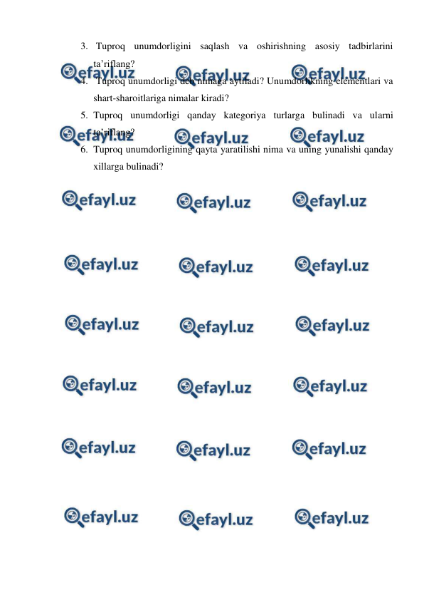  
 
3.  Tuproq unumdorligini saqlash va oshirishning asosiy tadbirlarini 
ta’riflang?  
4.  Tuproq unumdorligi deb nimaga aytiladi? Unumdorlikning elementlari va 
shart-sharoitlariga nimalar kiradi?  
5. Tuproq unumdorligi qanday kategoriya turlarga bulinadi va ularni 
ta’riflang? 
6. Tuproq unumdorligining qayta yaratilishi nima va uning yunalishi qanday 
xillarga bulinadi? 
 
