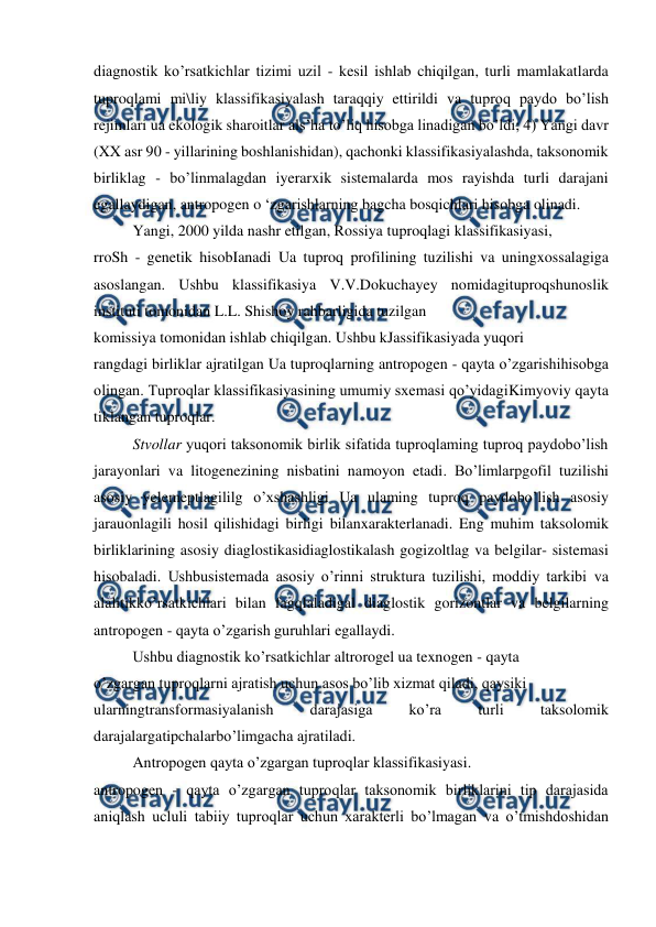  
 
diagnostik ko’rsatkichlar tizimi uzil - kesil ishlab chiqilgan, turli mamlakatlarda 
tuproqlami mi\liy klassifikasiyalash taraqqiy ettirildi va tuproq paydo bo’lish 
rejimlari ua ekologik sharoitlar als’ha to’liq hisobga linadigan bo’ldi; 4) Yangi davr 
(XX asr 90 - yillarining boshlanishidan), qachonki klassifikasiyalashda, taksonomik 
birliklag - bo’linmalagdan iyerarxik sistemalarda mos rayishda turli darajani 
egallaydigan, antropogen o ‘zgarishlarning bagcha bosqichlari hisobga olinadi. 
Yangi, 2000 yilda nashr etilgan, Rossiya tuproqlagi klassifikasiyasi, 
rroSh - genetik hisobIanadi Ua tuproq profilining tuzilishi va uningxossalagiga 
asoslangan. Ushbu klassifikasiya V.V.Dokuchayey nomidagituproqshunoslik 
instituti tomonidan L.L. Shishoy rahbarligida tuzilgan 
komissiya tomonidan ishlab chiqilgan. Ushbu kJassifikasiyada yuqori 
rangdagi birliklar ajratilgan Ua tuproqlarning antropogen - qayta o’zgarishihisobga 
olingan. Tuproqlar klassifikasiyasining umumiy sxemasi qo’yidagiKimyoviy qayta 
tiklangan tuproqlar. 
Stvollar yuqori taksonomik birlik sifatida tuproqlaming tuproq paydobo’lish 
jarayonlari va litogenezining nisbatini namoyon etadi. Bo’limlarpgofil tuzilishi 
asosiy yelemeptlagililg o’xshashligi Ua ulaming tuproq paydobo’lish asosiy 
jarauonlagili hosil qilishidagi birligi bilanxarakterlanadi. Eng muhim taksolomik 
birliklarining asosiy diaglostikasidiaglostikalash gogizoltlag va belgilar- sistemasi 
hisobaladi. Ushbusistemada asosiy o’rinni struktura tuzilishi, moddiy tarkibi va 
alalitikko’rsatkichlari bilan fagqlaladigal diaglostik gorizontlar va belgilarning 
antropogen - qayta o’zgarish guruhlari egallaydi. 
Ushbu diagnostik ko’rsatkichlar altrorogel ua texnogen - qayta 
o’zgargan tuproqlarni ajratish uchun asos bo’lib xizmat qiladi, qaysiki 
ularningtransformasiyalanish 
darajasiga 
ko’ra 
turli 
taksolomik 
darajalargatipchalarbo’limgacha ajratiladi. 
Antropogen qayta o’zgargan tuproqlar klassifikasiyasi. 
antropogen - qayta o’zgargan tuproqlar taksonomik birliklarini tip darajasida 
aniqlash ucluli tabiiy tuproqlar uchun xarakterli bo’lmagan va o’tmishdoshidan 
