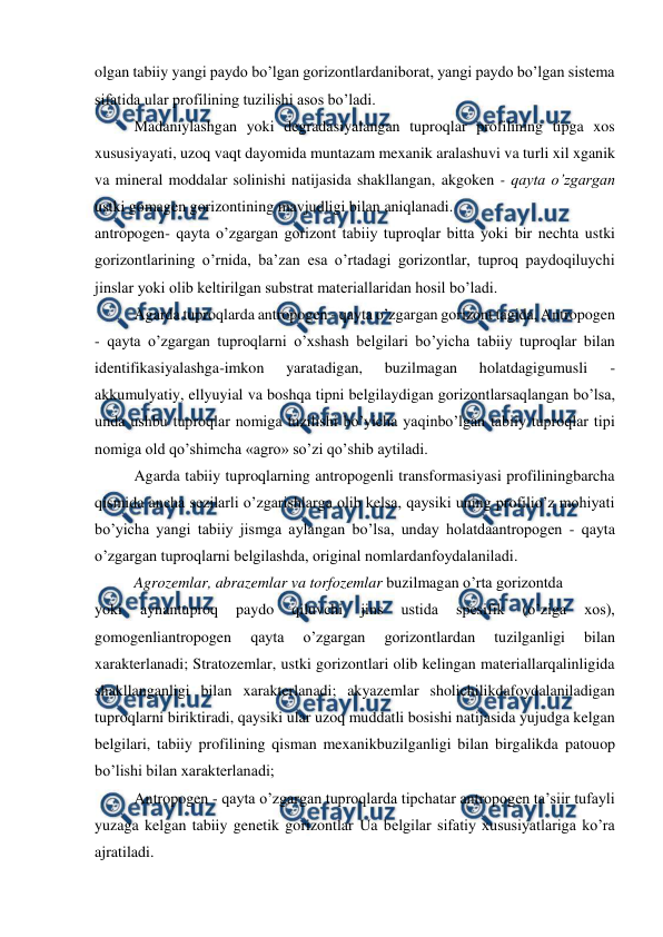  
 
olgan tabiiy yangi paydo bo’lgan gorizontlardaniborat, yangi paydo bo’lgan sistema 
sifatida ular profilining tuzilishi asos bo’ladi. 
Madaniylashgan yoki degradasiyalangan tuproqlar profilining tipga xos 
xususiyayati, uzoq vaqt dayomida muntazam mexanik aralashuvi va turli xil xganik 
va mineral moddalar solinishi natijasida shakllangan, akgoken - qayta o’zgargan 
ustki gomagen gorizontining mavjudligi bilan aniqlanadi. 
antropogen- qayta o’zgargan gorizont tabiiy tuproqlar bitta yoki bir nechta ustki 
gorizontlarining o’rnida, ba’zan esa o’rtadagi gorizontlar, tuproq paydoqiluychi 
jinslar yoki olib keltirilgan substrat materiallaridan hosil bo’ladi. 
Agarda tuproqlarda antropogen - qayta o’zgargan gorizont tagida, Antropogen  
- qayta o’zgargan tuproqlarni o’xshash belgilari bo’yicha tabiiy tuproqlar bilan 
identifikasiyalashga-imkon 
yaratadigan, 
buzilmagan 
holatdagigumusli 
- 
akkumulyatiy, ellyuyial va boshqa tipni belgilaydigan gorizontlarsaqlangan bo’lsa, 
unda ushbu tuproqlar nomiga tuzilishi bo’yicha yaqinbo’lgan tabiiy tuproqlar tipi 
nomiga old qo’shimcha «agro» so’zi qo’shib aytiladi. 
Agarda tabiiy tuproqlarning antropogenli transformasiyasi profiliningbarcha 
qismida ancha sezilarli o’zgarishlarga olib kelsa, qaysiki uning profilio’z mohiyati 
bo’yicha yangi tabiiy jismga aylangan bo’lsa, unday holatdaantropogen - qayta 
o’zgargan tuproqlarni belgilashda, original nomlardanfoydalaniladi. 
Agrozemlar, abrazemlar va torfozemlar buzilmagan o’rta gorizontda 
yoki 
aynantuproq 
paydo 
qiluvchi 
jins 
ustida 
spesifik 
(o’ziga 
xos), 
gomogenliantropogen 
qayta 
o’zgargan 
gorizontlardan 
tuzilganligi 
bilan 
xarakterlanadi; Stratozemlar, ustki gorizontlari olib kelingan materiallarqalinligida 
shakllanganligi bilan xarakterlanadi; akyazemlar sholichilikdafoydalaniladigan 
tuproqlarni biriktiradi, qaysiki ular uzoq muddatli bosishi natijasida yujudga kelgan 
belgilari, tabiiy profilining qisman mexanikbuzilganligi bilan birgalikda patouop 
bo’lishi bilan xarakterlanadi; 
Antropogen - qayta o’zgargan tuproqlarda tipchatar antropogen ta’siir tufayli 
yuzaga kelgan tabiiy genetik gorizontlar Ua belgilar sifatiy xususiyatlariga ko’ra 
ajratiladi. 
