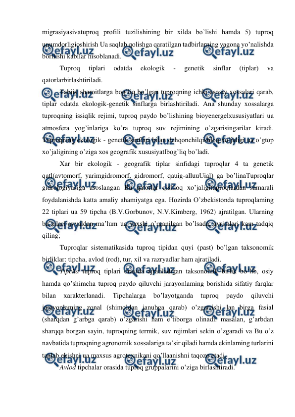  
 
migrasiyasivatuproq profili tuzilishining bir xilda bo’lishi hamda 5) tuproq 
unumdorligioshirish Ua saqlab qolishga qaratilgan tadbirlarning yagona yo’nalishda 
borilishi kabilar hisoblanadi. 
Tuproq 
tiplari 
odatda 
ekologik 
- 
genetik 
sinflar 
(tiplar) 
va 
qatorlarbirlashtiriladi. 
Tabiiy sharoitlarga bog’liq bo’lgan tuproqning ichki asosiy xossalari qarab, 
tiplar odatda ekologik-genetik sinflarga birlashtiriladi. Ana shunday xossalarga 
tuproqning issiqlik rejimi, tuproq paydo bo’lishining bioyenergelxususiyatlari ua 
atmosfera yog’inlariga ko’ra tuproq suv rejimining o’zgarisingarilar kiradi. 
Tuproqning ekologik - genetik sinflari bilan dehqonchilqishloq xo’jaligi ua o’gtop 
xo’jaligining o’ziga xos geografik xususiyatlbog’liq bo’ladi. 
Xar bir ekologik - geografik tiplar sinfidagi tuproqlar 4 ta genetik 
qatl(avtomorf, yarimgidromorf, gidromorf, qauig-alluuUial) ga bo’linaTuproqlar 
gidrologiyasiga asoslangan Bu qatorlar qishloq xo’jaligituproqlardan samarali 
foydalanishda katta amaliy ahamiyatga ega. Hozirda O’zbekistonda tuproqlaming 
22 tiplari ua 59 tipcha (B.V.Gorbunov, N.V.Kimberg, 1962) ajratilgan. Ularning 
ba’zilari avvaldan ma’lum ua yaxshi o’rganilgan bo’lsada, ayrimlari kam tadqiq 
qiling; 
Tuproqlar sistematikasida tuproq tipidan quyi (past) bo’lgan taksonomik 
birliklar: tipcha, avlod (rod), tur, xil va razryadlar ham ajratiladi. 
Tipcha tuproq tiplari orasida ajratiladigan taksonomik birlik bo’lib, osiy 
hamda qo’shimcha tuproq paydo qiluvchi jarayonlaming borishida sifatiy farqlar 
bilan 
xarakterlanadi. 
Tipchalarga 
bo’layotganda 
tuproq 
paydo 
qiluvchi 
jarayonlaming zonal (shimoldan janubga qarab) o’zgarrishi lan birga fasial 
(sharqdan g’arbga qarab) o’zgarishi ham e’tiborga olinadi. masalan, g’arbdan 
sharqqa borgan sayin, tuproqning termik, suv rejimlari sekin o’zgaradi va Bu o’z 
navbatida tuproqning agronomik xossalariga ta’sir qiladi hamda ekinlaming turlarini 
tanlab ekishni ua maxsus agrotexnikani qo’llaanishni taqozo etadi. 
Avlod tipchalar orasida tuproq gruppalarini o’ziga birlashtiradi. 
