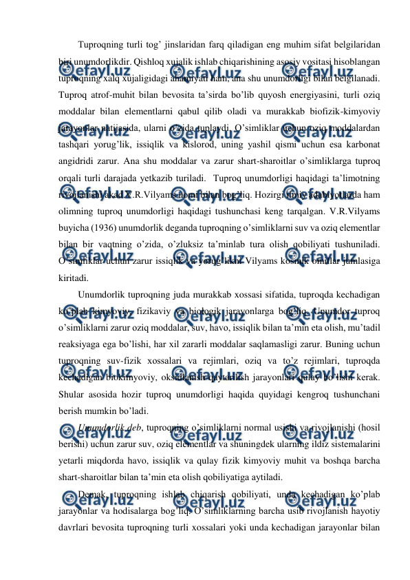  
 
Tuproqning turli tog’ jinslaridan farq qiladigan eng muhim sifat belgilaridan 
biri unumdorlikdir. Qishloq xujalik ishlab chiqarishining asosiy vositasi hisoblangan 
tuproqning xalq xujaligidagi ahamiyati ham, ana shu unumdorligi bilan belgilanadi. 
Tuproq atrof-muhit bilan bevosita ta’sirda bo’lib quyosh energiyasini, turli oziq 
moddalar bilan elementlarni qabul qilib oladi va murakkab biofizik-kimyoviy 
jarayonlar natijasida, ularni o’zida tuplaydi. O’simliklar uchun oziq moddalardan 
tashqari yorug’lik, issiqlik va kislorod, uning yashil qismi uchun esa karbonat 
angidridi zarur. Ana shu moddalar va zarur shart-sharoitlar o’simliklarga tuproq 
orqali turli darajada yetkazib turiladi.  Tuproq unumdorligi haqidagi ta’limotning 
rivojlanishi akad.V.R.Vilyams nomi bilan bog’liq. Hozirgi ilmiy adabiyotlarda ham 
olimning tuproq unumdorligi haqidagi tushunchasi keng tarqalgan. V.R.Vilyams 
buyicha (1936) unumdorlik deganda tuproqning o’simliklarni suv va oziq elementlar 
bilan bir vaqtning o’zida, o’zluksiz ta’minlab tura olish qobiliyati tushuniladi. 
O’simliklar uchun zarur issiqlik va yorug’likni Vilyams kosmik omillar jumlasiga 
kiritadi. 
Unumdorlik tuproqning juda murakkab xossasi sifatida, tuproqda kechadigan 
ko’plab kimyoviy, fizikaviy va biologik jarayonlarga bog’liq. Unumdor tuproq 
o’simliklarni zarur oziq moddalar, suv, havo, issiqlik bilan ta’min eta olish, mu’tadil 
reaksiyaga ega bo’lishi, har xil zararli moddalar saqlamasligi zarur. Buning uchun 
tuproqning suv-fizik xossalari va rejimlari, oziq va to’z rejimlari, tuproqda 
kechadigan biokimyoviy, oksidlanish-qaytarilish jarayonlari qulay bo’lishi kerak. 
Shular asosida hozir tuproq unumdorligi haqida quyidagi kengroq tushunchani 
berish mumkin bo’ladi.  
Unumdorlik deb, tuproqning o’simliklarni normal usishi va rivojlanishi (hosil 
berishi) uchun zarur suv, oziq elementlar va shuningdek ularning ildiz sistemalarini 
yetarli miqdorda havo, issiqlik va qulay fizik kimyoviy muhit va boshqa barcha 
shart-sharoitlar bilan ta’min eta olish qobiliyatiga aytiladi. 
Demak, tuproqning ishlab chiqarish qobiliyati, unda kechadigan ko’plab 
jarayonlar va hodisalarga bog’liq. O’simliklarning barcha usib rivojlanish hayotiy 
davrlari bevosita tuproqning turli xossalari yoki unda kechadigan jarayonlar bilan 
