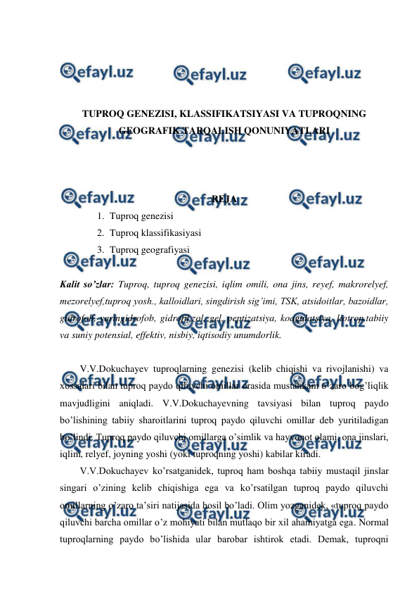  
 
 
 
 
 
TUPROQ GENEZISI, KLASSIFIKATSIYASI VA TUPROQNING 
GEOGRAFIK TARQALISH QONUNIYATLARI 
 
 
 
REJA 
1. Tuproq genezisi 
2. Tuproq klassifikasiyasi 
3. Tuproq geografiyasi 
 
Kalit so’zlar: Tuproq, tuproq genezisi, iqlim omili, ona jins, reyef, makrorelyef, 
mezorelyef,tuproq yosh., kalloidlari, singdirish sig’imi, TSK, atsidoitlar, bazoidlar, 
gidrofob, yarmgidrofob, gidrofil,zol, gel, peptizatsiya, koagulatsiya, liotrop.tabiiy 
va suniy potensial, effektiv, nisbiy, iqtisodiy unumdorlik. 
 
V.V.Dokuchayev tuproqlarning genezisi (kelib chiqishi va rivojlanishi) va 
xossalari bilan tuproq paydo qiluvchi omillar orasida mustahkam o’zaro bog’liqlik 
mavjudligini aniqladi. V.V.Dokuchayevning tavsiyasi bilan tuproq paydo 
bo’lishining tabiiy sharoitlarini tuproq paydo qiluvchi omillar deb yuritiladigan 
bo’lindi. Tuproq paydo qiluvchi omillarga o’simlik va hayvonot olami, ona jinslari, 
iqlim, relyef, joyning yoshi (yoki tuproqning yoshi) kabilar kiradi. 
V.V.Dokuchayev ko’rsatganidek, tuproq ham boshqa tabiiy mustaqil jinslar 
singari o’zining kelib chiqishiga ega va ko’rsatilgan tuproq paydo qiluvchi 
omillarning o’zaro ta’siri natijasida hosil bo’ladi. Olim yozganidek, «tuproq paydo 
qiluvchi barcha omillar o’z mohiyati bilan mutlaqo bir xil ahamiyatga ega. Normal 
tuproqlarning paydo bo’lishida ular barobar ishtirok etadi. Demak, tuproqni 
