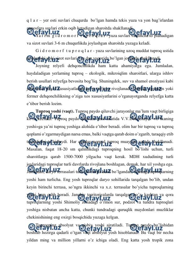  
 
q l a r – yer osti suvlari chuqurda  bo’lgan hamda tekis yuza va yon bag’irlardan 
atmosfera suvlari erkin oqib ketadigan sharoitda shakllanadi.  
Ya r i m  g i d r o m o r f  t u p r o q l a r - yuza suvlari vaqtincha to’planadigan 
va sizot suvlari 3-6 m chuqurlikda joylashgan sharoitda yuzaga keladi. 
G i d r o m o r f  t u p r o q l a r - yuza suvlarining uzoq muddat tuproq ustida 
to’planishi yoki sizot suvlari 3 m dan yuqorida bo’lgan joylarda shakllanadi.  
Joyning relyefi dehqonchilikda ham katta ahamiyatga ega. Jumladan, 
haydaladigan yerlarning tuproq – ekologik, mikroiqlim sharoitlari, ularga ishlov 
berish usullari relyefga bevosita bog’liq. Shuningdek, suv va shamol eroziyasi kabi 
jarayonlar relyef xususiyatlariga ko’ra turlicha rivojlanadi. Demak, agronom yoki 
fermer dehqonchilikning o’ziga xos xususiyatlarini o’rganayotganda relyefga katta 
e’tibor berish lozim. 
Tuproq yoshi (vaqt). Tuproq paydo qiluvchi jarayonlar ma’lum vaqt birligiga 
ko’ra kechadi. Tuproq paydo qiluvchi omil sifatida V.V.Dokuchayev «O’lkaning 
yoshi»ga ya’ni tuproq yoshiga alohida e’tibor beradi. olim har bir tuproq va tuproq 
qoplami o’zgarmaydigan narsa emas, balki vaqtga qarab doim o’zgarib, taraqqiy etib 
turishligini ta’kidlaydi. Har qanday normal tuproq muayyan vaqtda shakllanadi. 
Masalan, faqat 18-20 sm qalinlikdagi tuproqning hosil bo’lishi uchun, turli 
sharoitlarga qarab 1500-7000 yilgacha vaqt kerak. MDH xududining turli 
joylaridagi tuproqlar turli davrlarda rivojlana boshlagan, demak, har xil yoshga ega. 
Jumladan, daryo terrasalari turli davrlarda hosil bo’lgandan, ulardagi tuproqlarning 
yoshi ham turlicha. Eng yosh tuproqlar daryo sohillarida tarqalgan bo’lib, undan 
keyin birinchi terrasa, so’ngra ikkinchi va x.z. terrasalar bo’yicha tuproqlarning 
yoshi ham oshb boradi. Janubiy territoriyalarda tarqalgan bo’z, kashtan va qora 
tuproqlarning yoshi Shimoliy zonadagi o’rmon sur, podzol va tundra tuproqlari 
yoshiga nisbatan ancha katta, chunki tundradagi quruqlik maydonlari muzliklar 
chekinishining eng oxirgi bosqichida yuzaga kelgan.  
Tuproqning absolyut va nisbiy yoshi ajratiladi. Tuproq paydo bo’lishidan 
boshlab hozirga qadarli o’tgan vaqt absolyut yosh hisoblanadi. Bu vaqt bir necha 
yildan ming va million yillarni o’z ichiga oladi. Eng katta yosh tropik zona 
