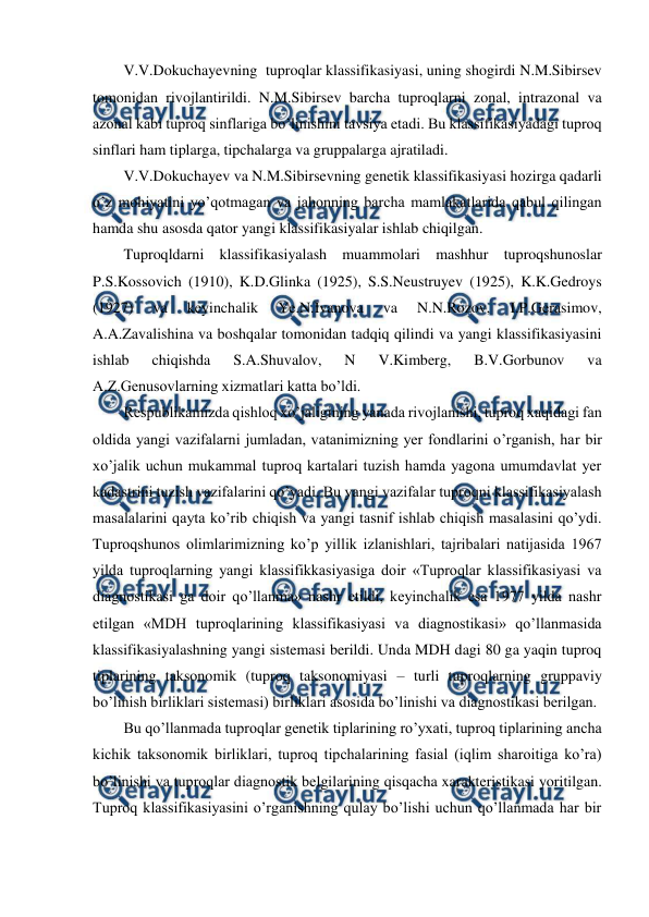  
 
V.V.Dokuchayevning  tuproqlar klassifikasiyasi, uning shogirdi N.M.Sibirsev 
tomonidan rivojlantirildi. N.M.Sibirsev barcha tuproqlarni zonal, intrazonal va 
azonal kabi tuproq sinflariga bo’linishini tavsiya etadi. Bu klassifikasiyadagi tuproq 
sinflari ham tiplarga, tipchalarga va gruppalarga ajratiladi. 
V.V.Dokuchayev va N.M.Sibirsevning genetik klassifikasiyasi hozirga qadarli 
o’z mohiyatini yo’qotmagan va jahonning barcha mamlakatlarida qabul qilingan 
hamda shu asosda qator yangi klassifikasiyalar ishlab chiqilgan.  
Tuproqldarni klassifikasiyalash muammolari mashhur tuproqshunoslar 
P.S.Kossovich (1910), K.D.Glinka (1925), S.S.Neustruyev (1925), K.K.Gedroys 
(1927) 
va 
keyinchalik 
Ye.N.Ivanova 
va 
N.N.Rozov, 
I.P.Gerasimov, 
A.A.Zavalishina va boshqalar tomonidan tadqiq qilindi va yangi klassifikasiyasini 
ishlab 
chiqishda 
S.A.Shuvalov, 
N 
V.Kimberg, 
B.V.Gorbunov 
va 
A.Z.Genusovlarning xizmatlari katta bo’ldi. 
Respublikamizda qishloq xo’jaligining yanada rivojlanishi, tuproq xaqidagi fan 
oldida yangi vazifalarni jumladan, vatanimizning yer fondlarini o’rganish, har bir 
xo’jalik uchun mukammal tuproq kartalari tuzish hamda yagona umumdavlat yer 
kadastrini tuzish vazifalarini qo’yadi. Bu yangi vazifalar tuproqni klassifikasiyalash 
masalalarini qayta ko’rib chiqish va yangi tasnif ishlab chiqish masalasini qo’ydi. 
Tuproqshunos olimlarimizning ko’p yillik izlanishlari, tajribalari natijasida 1967 
yilda tuproqlarning yangi klassifikkasiyasiga doir «Tuproqlar klassifikasiyasi va 
diagnostikasi ga doir qo’llanma» nashr etildi, keyinchalik esa 1977 yilda nashr 
etilgan «MDH tuproqlarining klassifikasiyasi va diagnostikasi» qo’llanmasida 
klassifikasiyalashning yangi sistemasi berildi. Unda MDH dagi 80 ga yaqin tuproq 
tiplarining taksonomik (tuproq taksonomiyasi – turli tuproqlarning gruppaviy 
bo’linish birliklari sistemasi) birliklari asosida bo’linishi va diagnostikasi berilgan.  
Bu qo’llanmada tuproqlar genetik tiplarining ro’yxati, tuproq tiplarining ancha 
kichik taksonomik birliklari, tuproq tipchalarining fasial (iqlim sharoitiga ko’ra) 
bo’linishi va tuproqlar diagnostik belgilarining qisqacha xarakteristikasi yoritilgan. 
Tuproq klassifikasiyasini o’rganishning qulay bo’lishi uchun qo’llanmada har bir 
