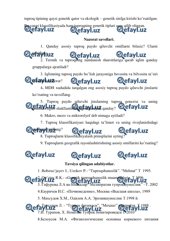  
 
tuproq tipining qaysi genetik qator va ekologik – genetik sinfga kirishi ko’rsatilgan. 
Bu yangi klassifikasiyada ham tuproqning genetik tiplari asos qilib olingan. 
 
Nazorat savollari. 
1. Qanday asosiy tuproq paydo qiluvchi omillarni bilasiz? Ularni 
ta’riflang. 
2. Termik va tuproqning namlanish sharoitlariga qarab iqlim qanday 
gruppalarga ajratiladi? 
3. Iqlimning tuproq paydo bo’lish jarayoniga bevosita va bilvosita ta’siri 
nimalardan iborat? 
4. MDH xududida tarqalgan eng asosiy tuproq paydo qiluvchi jinslarni 
ko’rsating va tavsiflang. 
5. Tuproq paydo qiluvchi jinslarning tuproq genezisi va uning 
unumdorligini shakllantirishdagi ahamiyati qanday? 
6. Makro, mezo va mikrorelyef deb nimaga aytiladi?  
7. Tuproq klassifikasiyasi haqidagi ta’limot va uning rivojlanishidagi 
etaplarni tariflang? 
8. Tuproqlarni klassifikasiyalash prinsplarini ayting? 
9. Tuproqlarni geografik rayonlashtirishning asosiy omillarini ko’rsating? 
 
 
  
 
 
Tavsiya qilingan adabiyotlar. 
1. Boboxo‘jayev I., Uzokov P.- “Tuproqshunoslik”. “Mehnat” T  1995.  
2. Qo‘ziev R.K.- «Genetik tuproqshunoslik muammolari», T.1996 
3. Гафурова Л.А ва бошқалар “Мелиоратив тупроқшунослик” –Т. 2002 
4.Кауричев И.С. «Почвоведение», Москва «Высшая школа», 1989 
5. Маxсудов X.М., Одилов А.А. Эрозияшунослик Т.1998 й. 
6. Турсунов Л. - “Тупроқ физикаси”, “Меҳнат” нашриёти. Т.1988 . 
7.И. Турапов, Х. Номозов Тупроқ бонитировкаси Т-2010 
8.Белоусов М.А. «Физиологические основны корневого питания 
