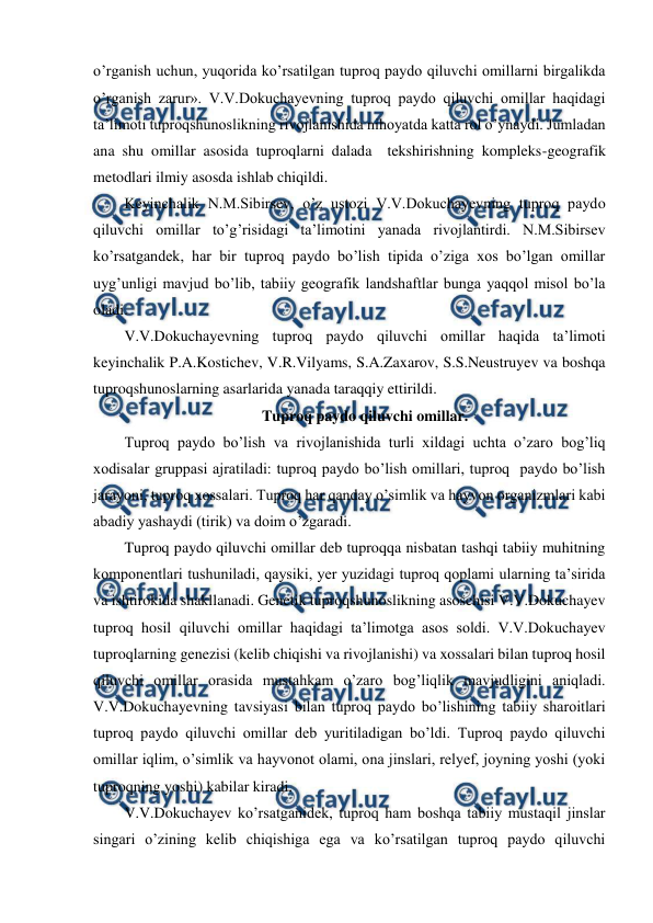  
 
o’rganish uchun, yuqorida ko’rsatilgan tuproq paydo qiluvchi omillarni birgalikda 
o’rganish zarur». V.V.Dokuchayevning tuproq paydo qiluvchi omillar haqidagi 
ta’limoti tuproqshunoslikning rivojlanishida nihoyatda katta rol o’ynaydi. Jumladan 
ana shu omillar asosida tuproqlarni dalada  tekshirishning kompleks-geografik 
metodlari ilmiy asosda ishlab chiqildi. 
Keyinchalik N.M.Sibirsev, o’z ustozi V.V.Dokuchayevning tuproq paydo 
qiluvchi omillar to’g’risidagi ta’limotini yanada rivojlantirdi. N.M.Sibirsev 
ko’rsatgandek, har bir tuproq paydo bo’lish tipida o’ziga xos bo’lgan omillar 
uyg’unligi mavjud bo’lib, tabiiy geografik landshaftlar bunga yaqqol misol bo’la 
oladi. 
V.V.Dokuchayevning tuproq paydo qiluvchi omillar haqida ta’limoti 
keyinchalik P.A.Kostichev, V.R.Vilyams, S.A.Zaxarov, S.S.Neustruyev va boshqa 
tuproqshunoslarning asarlarida yanada taraqqiy ettirildi. 
Tuproq paydo qiluvchi omillar. 
Tuproq paydo bo’lish va rivojlanishida turli xildagi uchta o’zaro bog’liq 
xodisalar gruppasi ajratiladi: tuproq paydo bo’lish omillari, tuproq  paydo bo’lish 
jarayoni, tuproq xossalari. Tuproq har qanday o’simlik va hayvon organizmlari kabi 
abadiy yashaydi (tirik) va doim o’zgaradi. 
Tuproq paydo qiluvchi omillar deb tuproqqa nisbatan tashqi tabiiy muhitning 
komponentlari tushuniladi, qaysiki, yer yuzidagi tuproq qoplami ularning ta’sirida 
va ishtirokida shakllanadi. Genetik tuproqshunoslikning asoschisi V.V.Dokuchayev 
tuproq hosil qiluvchi omillar haqidagi ta’limotga asos soldi. V.V.Dokuchayev 
tuproqlarning genezisi (kelib chiqishi va rivojlanishi) va xossalari bilan tuproq hosil 
qiluvchi omillar orasida mustahkam o’zaro bog’liqlik mavjudligini aniqladi. 
V.V.Dokuchayevning tavsiyasi bilan tuproq paydo bo’lishining tabiiy sharoitlari 
tuproq paydo qiluvchi omillar deb yuritiladigan bo’ldi. Tuproq paydo qiluvchi 
omillar iqlim, o’simlik va hayvonot olami, ona jinslari, relyef, joyning yoshi (yoki 
tuproqning yoshi) kabilar kiradi. 
V.V.Dokuchayev ko’rsatganidek, tuproq ham boshqa tabiiy mustaqil jinslar 
singari o’zining kelib chiqishiga ega va ko’rsatilgan tuproq paydo qiluvchi 
