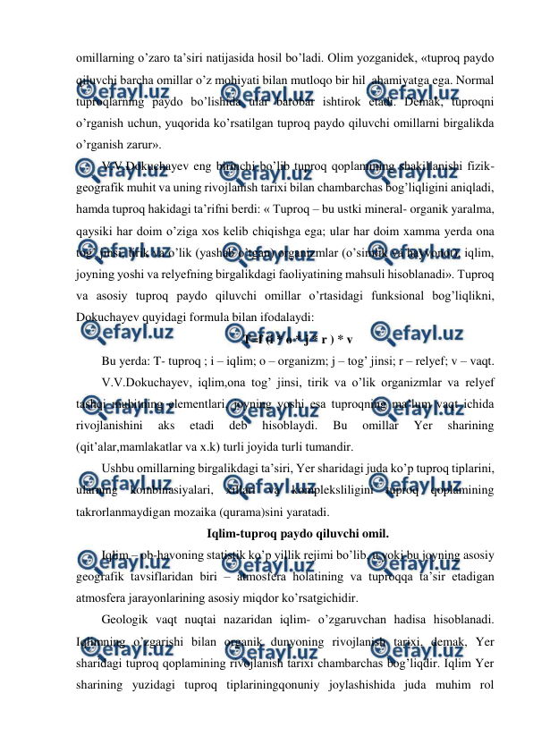  
 
omillarning o’zaro ta’siri natijasida hosil bo’ladi. Olim yozganidek, «tuproq paydo 
qiluvchi barcha omillar o’z mohiyati bilan mutloqo bir hil  ahamiyatga ega. Normal 
tuproqlarning paydo bo’lishida ular barobar ishtirok etadi. Demak, tuproqni 
o’rganish uchun, yuqorida ko’rsatilgan tuproq paydo qiluvchi omillarni birgalikda 
o’rganish zarur». 
V.V.Dokuchayev eng birinchi bo’lib tuproq qoplamining shakillanishi fizik-
geografik muhit va uning rivojlanish tarixi bilan chambarchas bog’liqligini aniqladi, 
hamda tuproq hakidagi ta’rifni berdi: « Tuproq – bu ustki mineral- organik yaralma, 
qaysiki har doim o’ziga xos kelib chiqishga ega; ular har doim xamma yerda ona 
tog’ jinsi, tirik va o’lik (yashab o’tgan) organizmlar (o’simlik va hayvonot), iqlim, 
joyning yoshi va relyefning birgalikdagi faoliyatining mahsuli hisoblanadi». Tuproq 
va asosiy tuproq paydo qiluvchi omillar o’rtasidagi funksional bog’liqlikni, 
Dokuchayev quyidagi formula bilan ifodalaydi: 
T=f (i * o * j * r ) * v 
Bu yerda: T- tuproq ; i – iqlim; o – organizm; j – tog’ jinsi; r – relyef; v – vaqt. 
V.V.Dokuchayev, iqlim,ona tog’ jinsi, tirik va o’lik organizmlar va relyef 
tashqi muhitning elementlari, joyning yoshi esa tuproqning ma’lum vaqt ichida 
rivojlanishini 
aks 
etadi 
deb 
hisoblaydi. 
Bu 
omillar 
Yer 
sharining 
(qit’alar,mamlakatlar va x.k) turli joyida turli tumandir. 
Ushbu omillarning birgalikdagi ta’siri, Yer sharidagi juda ko’p tuproq tiplarini, 
ularning kombinasiyalari, xillari va kompleksliligini tuproq qoplamining 
takrorlanmaydigan mozaika (qurama)sini yaratadi. 
Iqlim-tuproq paydo qiluvchi omil. 
Iqlim – ob-havoning statistik ko’p yillik rejimi bo’lib, u yoki bu joyning asosiy 
geografik tavsiflaridan biri – atmosfera holatining va tuproqqa ta’sir etadigan 
atmosfera jarayonlarining asosiy miqdor ko’rsatgichidir. 
Geologik vaqt nuqtai nazaridan iqlim- o’zgaruvchan hadisa hisoblanadi. 
Iqlimning o’zgarishi bilan organik dunyoning rivojlanish tarixi, demak, Yer 
sharidagi tuproq qoplamining rivojlanish tarixi chambarchas bog’liqdir. Iqlim Yer 
sharining yuzidagi tuproq tiplariningqonuniy joylashishida juda muhim rol 
